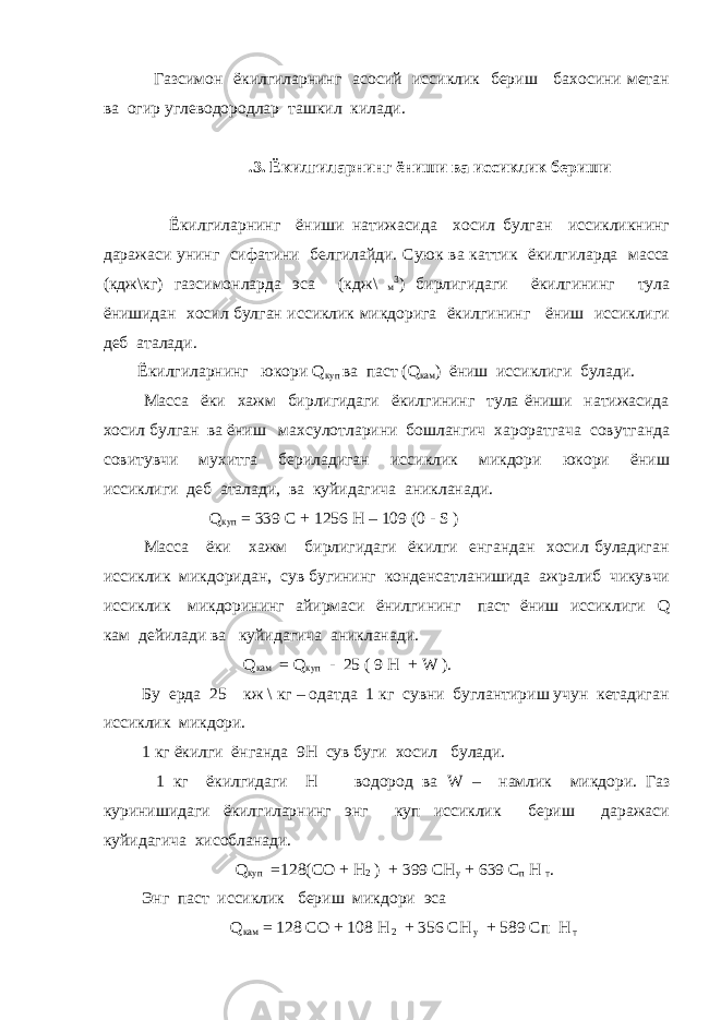  Газсимон ёкилгиларнинг асосий иссиклик бериш бахосини метан ва огир углеводородлар ташкил килади. .3. Ёкилгиларнинг ёниши ва иссиклик бериши Ёкилгиларнинг ёниши натижасида хосил булган иссикликнинг даражаси унинг сифатини белгилайди. Суюк ва каттик ёкилгиларда масса (кдж\кг) газсимонларда эса (кдж\ м 3 ) бирлигидаги ёкилгининг тула ёнишидан хосил булган иссиклик микдорига ёкилгининг ёниш иссиклиги деб аталади. Ёкилгиларнинг юкори Q куп ва паст ( Q кам ) ёниш иссиклиги булади. Масса ёки хажм бирлигидаги ёкилгининг тула ёниши натижасида хосил булган ва ёниш махсулотларини бошлангич хароратгача совутганда совитувчи мухитга бериладиган иссиклик микдори юкори ёниш иссиклиги деб аталади, ва куйидагича аникланади. Q куп = 339 С + 1256 Н – 109 (0 - S ) Масса ёки хажм бирлигидаги ёкилги енгандан хосил буладиган иссиклик микдоридан, сув бугининг конденсатланишида ажралиб чикувчи иссиклик микдорининг айирмаси ёнилгининг паст ёниш иссиклиги Q кам дейилади ва куйидагича аникланади. Q кам = Q куп - 25 ( 9 Н + W ). Бу ерда 25 кж \ кг – одатда 1 кг сувни буглантириш учун кетадиган иссиклик микдори. 1 кг ёкилги ёнганда 9Н сув буги хосил булади. 1 кг ёкилгидаги Н водород ва W – намлик микдори. Газ куринишидаги ёкилгиларнинг энг куп иссиклик бериш даражаси куйидагича хисобланади. Q куп =128(СО + Н 2 ) + 399 СН у + 639 С п Н т . Энг паст иссиклик бериш микдори эса Q кам = 128 СО + 108 Н 2 + 356 СН у + 589 Сп Н т 