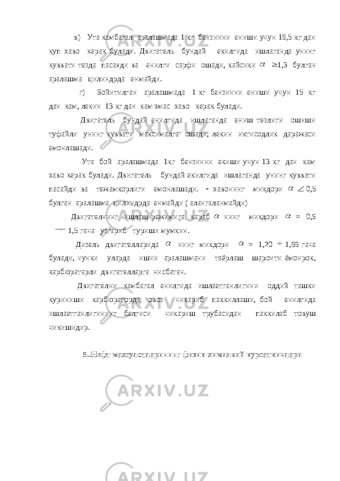  в) Ута камбагал аралашмада 1 кг бензинни ениши учун 16,5 кг дан куп хаво керак булади. Двигатель бундай екилгида ишлаганда унинг куввати тезда пасаяди ва енилги сарфи ошади, кайсики   1,3 булган аралашма цилиндрда енмайди. г) Бойитилган аралашмада 1 кг бензинни ениши учун 15 кг дан кам, лекин 13 кг дан кам эмас хаво керак булади. Двигатель бундай енилгида ишлаганда ениш тезлиги ошиши туфайли унинг куввати максималга ошади, лекин иктисодлик даражаси емонлашади. Ута бой аралашмада 1кг бензинни екиши учун 13 кг дан кам хаво керак булади. Двигатель бундай екилгида ишлаганда унинг куввати пасайди ва тежамкорлиги емонлашади.  хавонинг микдори   0,5 булган аралашма цилиндрда енмайди ( алангаланмайди) Двигателнинг ишлаш режимига караб  нинг микдори  = 0,6  1,5 гача узгариб туриши мумкин. Дизель двигателларида  нинг микдори  = 1,20  1,66 гача булади, чунки уларда ишчи аралашмани таёрлаш шароити ёмонрок, карбюратарли двигателларга нисбатан. Двигателни камбагал енилгида ишлаетганлигини оддий ташки куриниши карбюраторда овоз чикариб паккиллаши, бой енилгида ишлаетганлигининг белгиси чикариш трубасидан паккилаб товуш чикишидир. 5..Нефт махсулотларининг физик-химиявий курсаткичлари 