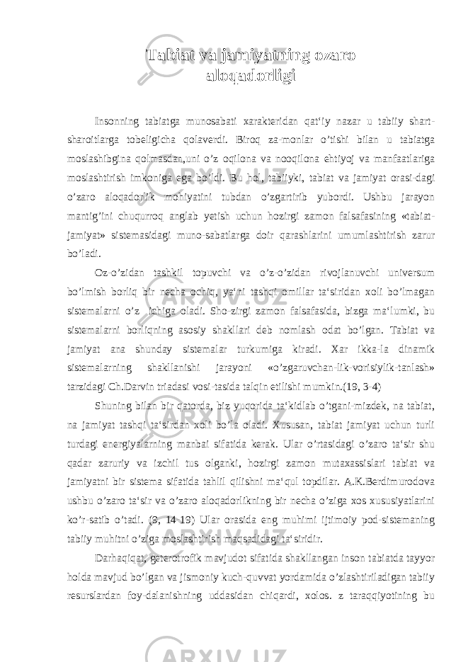 Tabiat va jamiyatning ozaro aloqadorligi Insonning tabiatga munosabati xarakteridan qat‘iy nazar u tabiiy shart- sharoitlarga tobeligicha qolaverdi. Biroq za-monlar o’tishi bilan u tabiatga moslashibgina qolmasdan,uni o’z oqilona va nooqilona ehtiyoj va manfaatlariga moslashtirish imkoniga ega bo’ldi. Bu hol, tabiiyki, tabiat va jamiyat orasi-dagi o’zaro aloqadorlik mohiyatini tubdan o’zgartirib yubordi. Ushbu jarayon mantig’ini chuqurroq anglab yetish uchun hozirgi zamon falsafasining «tabiat- jamiyat» sistemasidagi muno-sabatlarga doir qarashlarini umumlashtirish zarur bo’ladi. Oz-o’zidan tashkil topuvchi va o’z-o’zidan rivojlanuvchi universum bo’lmish borliq bir necha ochiq, ya‘ni tashqi omillar ta‘siridan xoli bo’lmagan sistemalarni o’z ichiga oladi. Sho-zirgi zamon falsafasida, bizga ma‘lumki, bu sistemalarni borliqning asosiy shakllari deb nomlash odat bo’lgan. Tabiat va jamiyat ana shunday sistemalar turkumiga kiradi. Xar ikka-la dinamik sistemalarning shakllanishi jarayoni «o’zgaruvchan-lik-vorisiylik-tanlash» tarzidagi Ch.Darvin triadasi vosi-tasida talqin etilishi mumkin.(19, 3-4) Shuning bilan bir qatorda, biz yuqorida ta‘kidlab o’tgani-mizdek, na tabiat, na jamiyat tashqi ta‘sirdan xoli bo’la oladi. Xususan, tabiat jamiyat uchun turli turdagi energiyalarning manbai sifatida kerak. Ular o’rtasidagi o’zaro ta‘sir shu qadar zaruriy va izchil tus olganki, hozirgi zamon mutaxassislari tabiat va jamiyatni bir sistema sifatida tahlil qilishni ma‘qul topdilar. A.K.Berdimurodova ushbu o’zaro ta‘sir va o’zaro aloqadorlikning bir necha o’ziga xos xususiyatlarini ko’r-satib o’tadi. (9, 14-19) Ular orasida eng muhimi ijtimoiy pod-sistemaning tabiiy muhitni o’ziga moslashtirish maqsadidagi ta‘siridir. Darhaqiqat, geterotrofik mavjudot sifatida shakllangan inson tabiatda tayyor holda mavjud bo’lgan va jismoniy kuch-quvvat yordamida o’zlashtiriladigan tabiiy resurslardan foy-dalanishning uddasidan chiqardi, xolos. z taraqqiyotining bu 