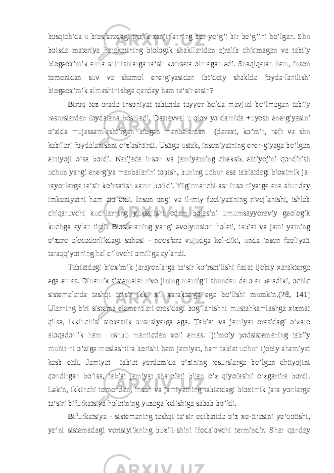 bosqichida u biosferadagi trofik zanjirlarning bor-yo’g’i bir bo’g’ini bo’lgan. Shu boisda materiya harakatining biologik shakllaridan ajralib chiqmagan va tabiiy biogeoximik alma-shinishlarga ta‘sir ko’rsata olmagan edi. Shaqiqatan ham, inson tomonidan suv va shamol energiyasidan ibtidoiy shaklda foyda-lanilishi biogeoximik almashinishga qanday ham ta‘sir etsin? Biroq tez orada insoniyat tabiatda tayyor holda mavjud bo’lmagan tabiiy resurslardan foydalana boshladi. Dastavval u olov yordamida +uyosh energiyasini o’zida mujassamlashtirgan biogen manbalardan (daraxt, ko’mir, neft va shu kabilar) foydalanishni o’zlashtirdi. Ustiga ustak, insoniyatning ener-giyaga bo’lgan ehtiyoji o’sa bordi. Natijada inson va jamiyatning cheksiz ehtiyojini qondirish uchun yangi energiya manbalarini topish, buning uchun esa tabiatdagi bioximik ja- rayonlarga ta‘sir ko’rsatish zarur bo’ldi. Yigirmanchi asr inso-niyatga ana shunday imkoniyatni ham ato etdi. Inson ongi va il-miy faoliyatining rivojlanishi, ishlab chiqaruvchi kuchlarning yuksalishi odam bolasini umumsayyoraviy geologik kuchga aylan-tirdi. Biosferaning yangi evolyutsion holati, tabiat va jami-yatning o’zaro aloqadorlikdagi sohasi - noosfera vujudga kel-diki, unda inson faoliyati taraqqiyotning hal qiluvchi omiliga aylandi. Tabiatdagi bioximik jarayonlarga ta‘sir ko’rsatilishi faqat ijobiy xarakterga ega emas. Dinamik sistemalar rivo-jining mantig’i shundan dalolat beradiki, ochiq sistemalarda tashqi ta‘sir ikki xil xarakterga ega bo’lishi mumkin.(28, 141) Ularning biri sistema elementlari orasidagi bog’lanishni mustahkamlashga xizmat qilsa, ikkinchisi stoxastik xususiyatga ega. Tabiat va jamiyat orasidagi o’zaro aloqadorlik ham ushbu mantiqdan xoli emas. Ijtimoiy podsistemaning tabiiy muhit-ni o’ziga moslashtira borishi ham jamiyat, ham tabiat uchun ijobiy ahamiyat kasb etdi. Jamiyat tabiat yordamida o’zining resurslarga bo’lgan ehtiyojini qondirgan bo’lsa, tabiat jamiyat sharofati bilan o’z qiyofasini o’zgartira bordi. Lekin, ikkinchi tomondan, inson va jamiyatning tabiatdagi bioximik jara-yonlarga ta‘siri bifurkatsiya holatining yuzaga kelishiga sabab bo’ldi. Bifurkatsiya - sistemaning tashqi ta‘sir oqibatida o’z xo-tirasini yo’qotishi, ya‘ni sistemadagi vorisiylikning buzili-shini ifodalovchi termindir. Shar qanday 