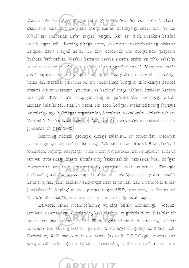 sistema o’z taraqqiyo-tining zamondagi traektoriyalariga ega bo’ladi. Ushbu sistema-lar holatining o’zgarishi o’ziga xos bir xususiyatga egaki, buni ilk bor XVSH asr intihosida Eyler anglab yetgan, ikki asr o’tib, Puankare batafsil tadqiq etgan edi. Ularning fikriga ko’ra, sistemalar traektoriyasining nisbatan barqaror davri mavjud bo’lib, bu davr davomida ular evolyutsion jarayonni boshdan kechiradilar. Mazkur barqaror davrda sistema tashqi va ichki sabablar ta‘siri ostida o’z holatini asta-sekinlik bilan o’zgartirib boradi. Biroq barqarorlik davri tugagach, sistema yangi davrga qadam qo’yadiki, bu davrni bifurkatsiya holati deb ataydilar (terminni R.Tom muomalaga kiritgan). Bifurkatsiya davrida sistema o’z muvozanatini yo’qotadi va kardinal o’zga-rishlarni boshidan kechira boshlaydi. Sistema o’z taraqqiyoti-ning bir yo’nalishidan boshqasiga o’tadi. Bunday holatlar tabi-atda bir necha bor sodir bo’lgan. Prokariotlarning (hujayra yadrolariga ega bo’lmagan organizmlar) fotosintez reaktsiyasini o’zlashtirishlari, Yerdagi iqlimning keskin sovib ketishi, neolitik revolyutsiya va hokazolar shular jumlasidandir.((19, №-10) Insonning qudratli geologik kuchga aylanishi, bir tomon-dan, insoniyat uchun bugunga qadar ma‘lum bo’lmagan istiqbol-larni ochib berdi. Biroq, ikkinchi tomondan, vujudga kelayotgan muammolarning xarakteri xam o’zgardi. Tabiat va jamiyat o’rta-sidagi o’zaro aloqalarning keskinlashishi natijasida hosil bo’lgan muammolar endilikda umumbashariy xarakter kasb et-moqda. Ekologik inqirozning oldini olish, demografik o’sish-ni muvofiqlashtirish, yadro urushini bartaraf qilish, jahon aholisini oziq-ovqat bilan ta‘minlash kabi muammolar shular jumlasidandir. Keyingi yillarda yuzaga kelgan SPID, terro-rizm, ta‘lim va aql tanqisligi bilan bog’liq muammolar ham umumbashariy tus olmoqda. Darvoqe, ushbu muammolarning vujudga kelishi mumkinligi, «tabiat- jamiyat» sistemasidagi aloqalarning keskinlashuvi to’g’risida olimu-fuzalolar bir necha bor ogohlantirgan edilar. Biroq ogohlantiruvchi bashoratlarga e‘tibor bermaslik XX asrning ikkinchi yarmida tendentsiya darajasiga ko’tirilgan edi. Darhaqiqat, X1X asrdayoq buyuk nemis faylasufi G.F.G.Gegel shunday deb yozgan edi: «Umumjahon tarixida insonlarning hatti-harakatlari o’laroq ular 