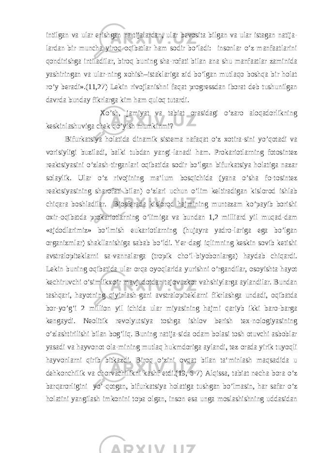 intilgan va ular erishgan na-tijalardan, ular bevosita bilgan va ular istagan natija- lardan bir muncha yiroq oqibatlar ham sodir bo’ladi: insonlar o’z manfaatlarini qondirishga intiladilar, biroq buning sha-rofati bilan ana shu manfaatlar zaminida yashiringan va ular-ning xohish–istaklariga zid bo’lgan mutlaqo boshqa bir holat ro’y beradi».(11,27) Lekin rivojlanishni faqat progressdan iborat deb tushunilgan davrda bunday fikrlarga kim ham quloq tutardi. Xo’sh, jamiyat va tabiat orasidagi o’zaro aloqadorlikning keskinlashuviga chek qo’yish mumkinmi? Bifurkatsiya holatida dinamik sistema nafaqat o’z xotira-sini yo’qotadi va vorisiyligi buziladi, balki tubdan yangi-lanadi ham. Prokariotlarning fotosintez reaktsiyasini o’zlash-tirganlari oqibatida sodir bo’lgan bifurkatsiya holatiga nazar solaylik. Ular o’z rivojining ma‘lum bosqichida (yana o’sha fo-tosintez reaktsiyasining sharofati bilan) o’zlari uchun o’lim keltiradigan kislorod ishlab chiqara boshladilar. Biosferada kislorod hajmining muntazam ko’payib borishi oxir-oqibatda prokariotlarning o’limiga va bundan 1,2 milliard yil muqad-dam «ajdodlarimiz» bo’lmish eukariotlarning (hujayra yadro-lariga ega bo’lgan organizmlar) shakllanishiga sabab bo’ldi. Yer-dagi iqlimning keskin sovib ketishi avstralopiteklarni sa-vannalarga (tropik cho’l-biyobonlarga) haydab chiqardi. Lekin buning oqibatida ular orqa oyoqlarida yurishni o’rgandilar, osoyishta hayot kechiruvchi o’simlikxo’r mavjudotdan tajovuzkor vahshiylarga aylandilar. Bundan tashqari, hayotning qiyinlash-gani avstralopiteklarni fikrlashga undadi, oqibatda bor-yo’g’i 2 million yil ichida ular miyasining hajmi qariyb ikki baro-barga kengaydi. Neolitik revolyutsiya toshga ishlov berish tex-nologiyasining o’zlashtirilishi bilan bog’liq. Buning natija-sida odam bolasi tosh otuvchi asboblar yasadi va hayvonot ola-mining mutlaq hukmdoriga aylandi, tez orada yirik tuyoqli hayvonlarni qirib bitkazdi. Biroq o’zini ovqat bilan ta‘minlash maqsadida u dehkonchilik va chorvachilikni kashf etdi.(19, 6-7) Alqissa, tabiat necha bora o’z barqarorligini yo’-qotgan, bifurkatsiya holatiga tushgan bo’lmasin, har safar o’z holatini yangilash imkonini topa olgan, inson esa unga moslashishning uddasidan 