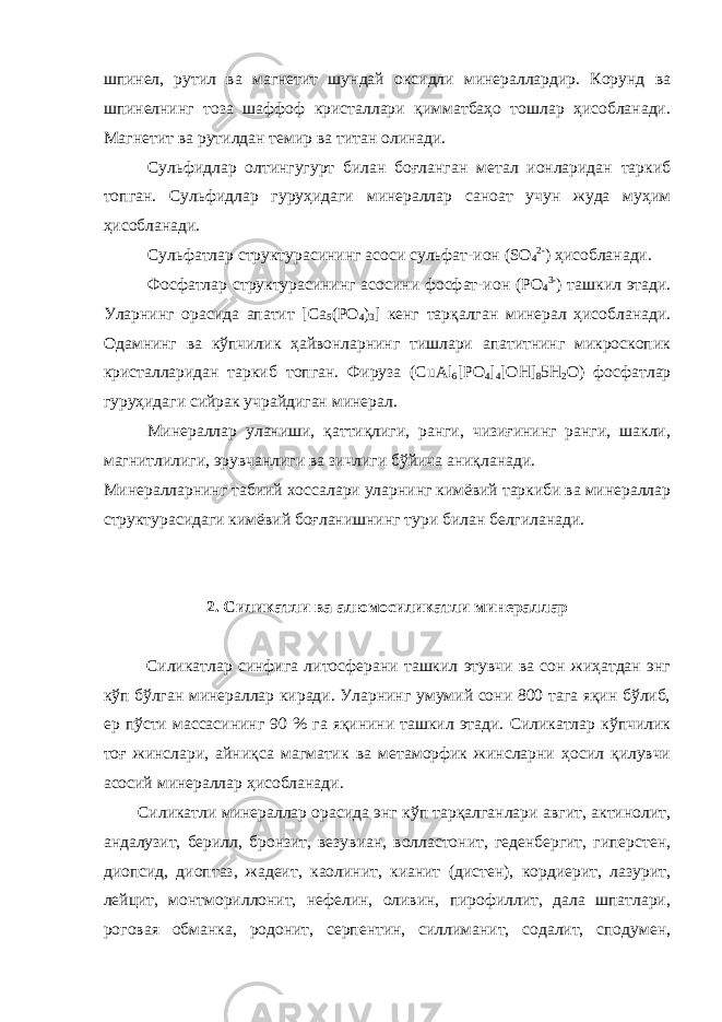 шпинел, рутил ва магнетит шундай оксидли минераллардир. Корунд ва шпинелнинг тоза шаффоф кристаллари қимматбаҳо тошлар ҳисобланади. Магнетит ва рутилдан темир ва титан олинади. Сульфидлар олтингугурт билан боғланган метал ионларидан таркиб топган. Сульфидлар гуруҳидаги минераллар саноат учун жуда муҳим ҳисобланади. Сульфатлар структурасининг асоси сульфат-ион (SO 4 2- ) ҳисобланади. Фосфатлар структурасининг асосини фосфат-ион (РО 4 3- ) ташкил этади. Уларнинг орасида апатит [Ca 5 (PO 4 ) 3 ] кенг тарқалган минерал ҳисобланади. Одамнинг ва кўпчилик ҳайвонларнинг тишлари апатитнинг микроскопик кристалларидан таркиб топган. Фируза (CuAl 6 [PO 4 ] 4 [OH] 8 5H 2 O) фосфатлар гуруҳидаги сийрак учрайдиган минерал. Минераллар уланиши, қаттиқлиги, ранги, чизиғининг ранги, шакли, магнитлилиги, эрувчанлиги ва зичлиги бўйича аниқланади. Минералларнинг табиий хоссалари уларнинг кимёвий таркиби ва минераллар структурасидаги кимёвий боғланишнинг тури билан белгиланади. 2. Силикатли ва алюмосиликатли минераллар Силикатлар синфига литосферани ташкил этувчи ва сон жиҳатдан энг кўп бўлган минераллар киради. Уларнинг умумий сони 800 тага яқин бўлиб, ер пўсти массасининг 90 % га яқинини ташкил этади. Силикатлар кўпчилик тоғ жинслари, айниқса магматик ва метаморфик жинсларни ҳосил қилувчи асосий минераллар ҳисобланади. Силикатли минераллар орасида энг кўп тарқалганлари авгит, актинолит, андалузит, берилл, бронзит, везувиан, волластонит, геденбергит, гиперстен, диопсид, диоптаз, жадеит, каолинит, кианит (дистен), кордиерит, лазурит, лейцит, монтмориллонит, нефелин, оливин, пирофиллит, дала шпатлари, роговая обманка, родонит, серпентин, силлиманит, содалит, сподумен, 