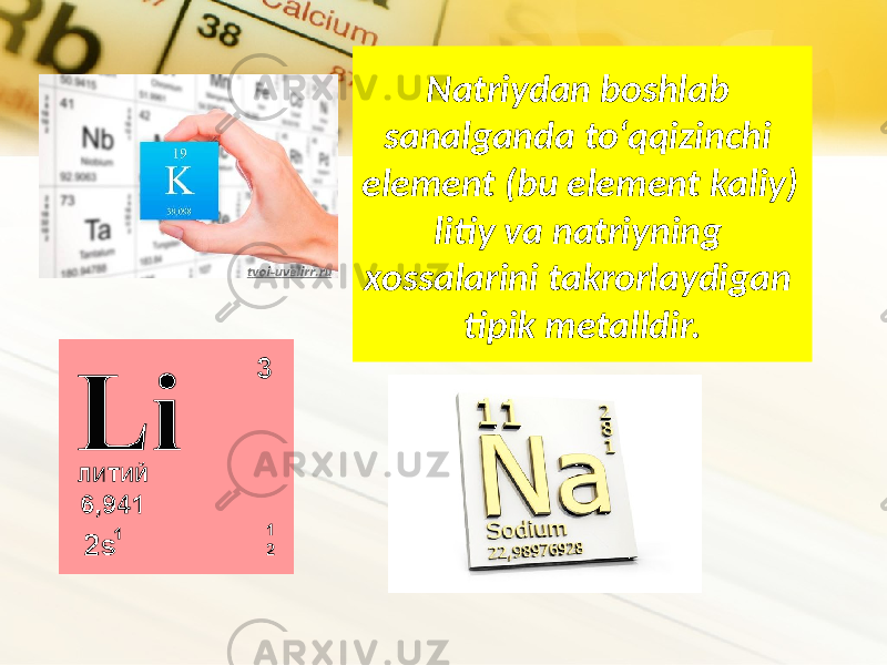 Natriydan boshlab sanalganda to‘qqizinchi element (bu element kaliy) litiy va natriyning xossalarini takrorlaydigan tipik metalldir. 