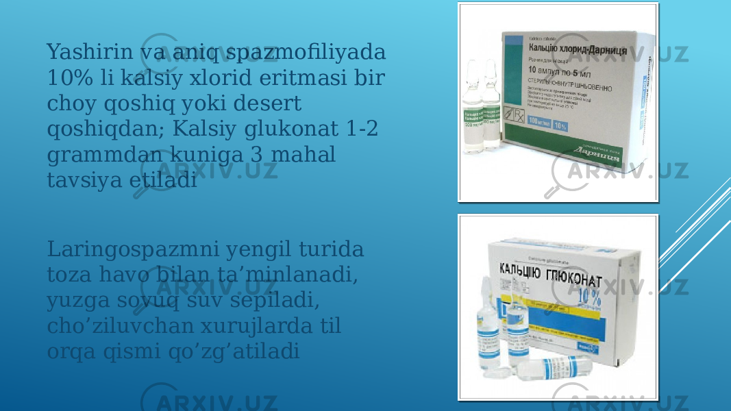 Yashirin va aniq spazmofiliyada 10% li kalsiy xlorid eritmasi bir choy qoshiq yoki desert qoshiqdan; Kalsiy glukonat 1-2 grammdan kuniga 3 mahal tavsiya etiladi Laringospazmni yengil turida toza havo bilan ta’minlanadi, yuzga sovuq suv sepiladi, cho’ziluvchan xurujlarda til orqa qismi qo’zg’atiladi 