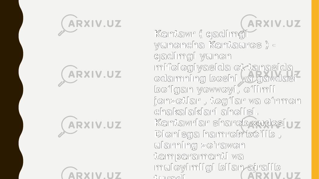 Kentavr ( qadimgi yunoncha Kentauros ) - qadimgi yunon mifologiyasida ot tanasida odamning boshi va gavdasi boʻlgan yovvoyi, oʻlimli jonzotlar , togʻlar va oʻrmon chakalaklari aholisi. Kentavrlar sharob xudosi Dionisga hamroh bo&#39;lib , ularning zo&#39;ravon temperamenti va muloyimligi bilan ajralib turadi. 