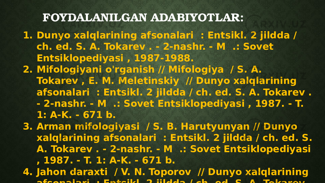 FOYDALANILGAN ADABIYOTLAR: 1. Dunyo xalqlarining afsonalari : Entsikl. 2 jildda / ch. ed. S. A. Tokarev . - 2-nashr. - M .: Sovet Entsiklopediyasi , 1987-1988. 2. Mifologiyani o&#39;rganish // Mifologiya / S. A. Tokarev , E. M. Meletinskiy // Dunyo xalqlarining afsonalari : Entsikl. 2 jildda / ch. ed. S. A. Tokarev . - 2-nashr. - M .: Sovet Entsiklopediyasi , 1987. - T. 1: A-K. - 671 b. 3. Arman mifologiyasi / S. B. Harutyunyan // Dunyo xalqlarining afsonalari : Entsikl. 2 jildda / ch. ed. S. A. Tokarev . - 2-nashr. - M .: Sovet Entsiklopediyasi , 1987. - T. 1: A-K. - 671 b. 4. Jahon daraxti / V. N. Toporov // Dunyo xalqlarining afsonalari : Entsikl. 2 jildda / ch. ed. S. A. Tokarev . - 2-nashr. - M .: Sovet Entsiklopediyasi , 1987. - T. 1: A-K. - 671 b. 