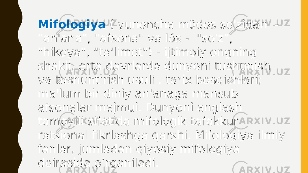 Mifologiya ( yunoncha mῦdos so&#39;zidan - &#34;an&#39;ana&#34;, &#34;afsona&#34; va lós - &#34;so&#39;z&#34;, &#34;hikoya&#34;, &#34;ta&#39;limot&#34;) - ijtimoiy ongning shakli, erta davrlarda dunyoni tushunish va tushuntirish usuli . tarix bosqichlari; ma&#39;lum bir diniy an&#39;anaga mansub afsonalar majmui. Dunyoni anglash tamoyili sifatida mifologik tafakkur ratsional fikrlashga qarshi. Mifologiya ilmiy fanlar, jumladan qiyosiy mifologiya doirasida oʻrganiladi. 