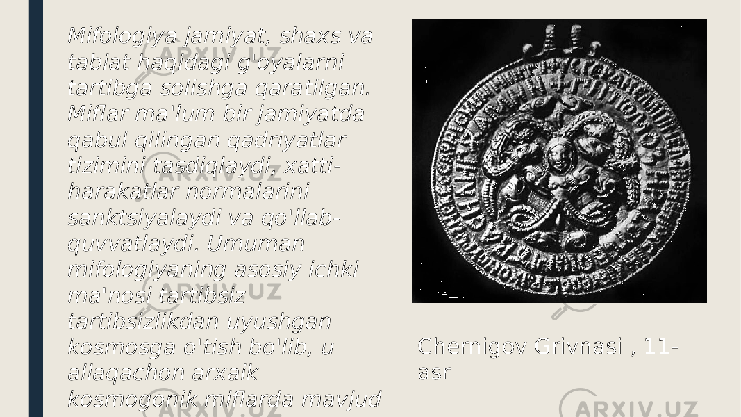 Chernigov Grivnasi , 11- asrMifologiya jamiyat, shaxs va tabiat haqidagi g&#39;oyalarni tartibga solishga qaratilgan. Miflar ma&#39;lum bir jamiyatda qabul qilingan qadriyatlar tizimini tasdiqlaydi, xatti- harakatlar normalarini sanktsiyalaydi va qo&#39;llab- quvvatlaydi. Umuman mifologiyaning asosiy ichki ma&#39;nosi tartibsiz tartibsizlikdan uyushgan kosmosga o&#39;tish bo&#39;lib, u allaqachon arxaik kosmogonik miflarda mavjud 