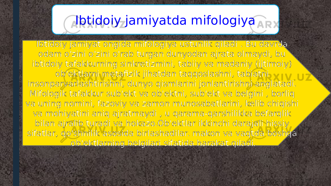 Ibtidoiy jamiyat ongida mifologiya ustunlik qiladi . Bu davrda odam o&#39;zini o&#39;zini o&#39;rab turgan dunyodan ajrata olmaydi, bu ibtidoiy tafakkurning sinkretizmini, tabiiy va madaniy (ijtimoiy) ob&#39;ektlarni metafizik jihatdan taqqoslashni, tabiatni insonparvarlashtirishni, dunyo qismlarini jonlantirishni anglatadi. Mifologik tafakkur sub&#39;ekt va ob&#39;ektni, sub&#39;ekt va belgini , borliq va uning nomini, fazoviy va zamon munosabatlarini, kelib chiqishi va mohiyatini aniq ajratmaydi , u qarama-qarshilikka befarqlik bilan ajralib turadi va hokazo.Ob&#39;ektlar ikkinchi darajali hissiy sifatlar, qo&#39;shnilik asosida birlashadilar. makon va vaqtda boshqa ob&#39;ektlarning belgilari sifatida harakat qiladi. Ibtidoiy jamiyatda mifologiya 