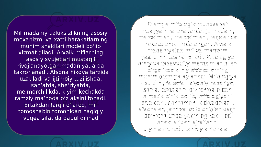 Olamga mifologik munosabat muayyan harakatlarda, jumladan , marosimlar , marosimlar , raqslar va hokazolarda ifodalangan. Arxaik madaniyatda mif va marosim yaxlitlikni tashkil qiladi. Mifologiya diniy va tasavvufiy marosimlar bilan birgalikda diniy e&#39;tiqodlarning muhim qismiga aylanadi. Mifologiya - bu din , falsafa , siyosiy nazariya, san&#39;at asoslarini o&#39;z ichiga olgan sintetik birlik bo&#39;lib, mifologiyani ertaklar , qahramonlik dostonlari , afsonalar, janr va kelib chiqish vaqti bo&#39;yicha unga yaqin og&#39;zaki ijod shakllaridan ajratishni qiyinlashtiradi. tarixiy an&#39;analar .Mif madaniy uzluksizlikning asosiy mexanizmi va xatti-harakatlarning muhim shakllari modeli bo&#39;lib xizmat qiladi. Arxaik miflarning asosiy syujetlari mustaqil rivojlanayotgan madaniyatlarda takrorlanadi. Afsona hikoya tarzida uzatiladi va ijtimoiy tuzilishda, san’atda, she’riyatda, me’morchilikda, kiyim-kechakda ramziy ma’noda o‘z aksini topadi. Ertakdan farqli o‘laroq, mif tomoshabin tomonidan haqiqiy voqea sifatida qabul qilinadi 