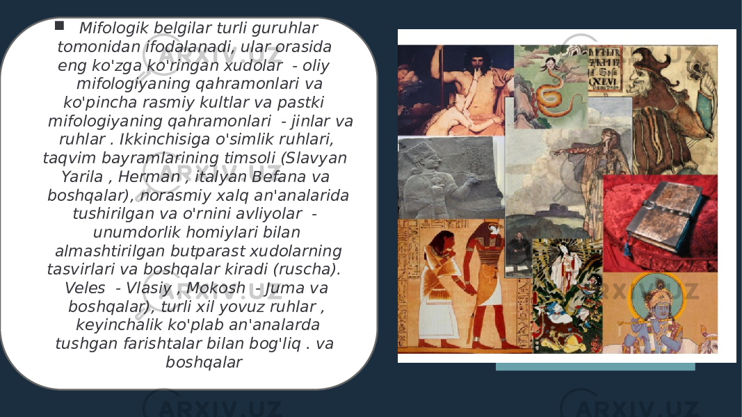  Mifologik belgilar turli guruhlar tomonidan ifodalanadi, ular orasida eng ko&#39;zga ko&#39;ringan xudolar - oliy mifologiyaning qahramonlari va ko&#39;pincha rasmiy kultlar va pastki mifologiyaning qahramonlari - jinlar va ruhlar . Ikkinchisiga o&#39;simlik ruhlari, taqvim bayramlarining timsoli (Slavyan Yarila , Herman , italyan Befana va boshqalar), norasmiy xalq an&#39;analarida tushirilgan va o&#39;rnini avliyolar - unumdorlik homiylari bilan almashtirilgan butparast xudolarning tasvirlari va boshqalar kiradi (ruscha). Veles - Vlasiy , Mokosh - Juma va boshqalar), turli xil yovuz ruhlar , keyinchalik ko&#39;plab an&#39;analarda tushgan farishtalar bilan bog&#39;liq . va boshqalar 