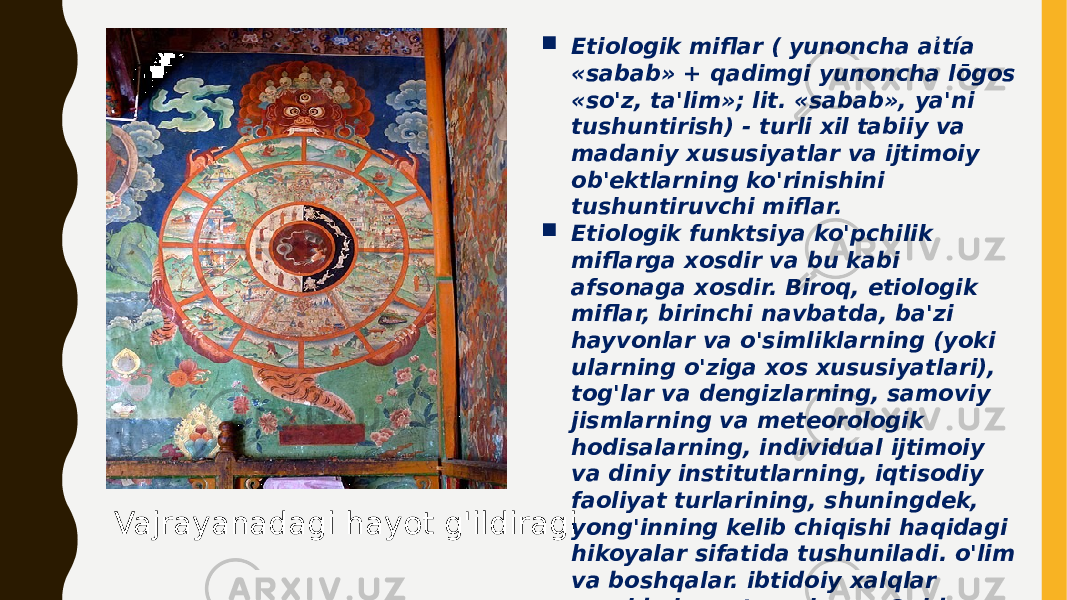 Vajrayanadagi hayot g&#39;ildiragi  Etiologik miflar ( yunoncha aἰtía «sabab» + qadimgi yunoncha lōgos «so&#39;z, ta&#39;lim»; lit. «sabab», ya&#39;ni tushuntirish) - turli xil tabiiy va madaniy xususiyatlar va ijtimoiy ob&#39;ektlarning ko&#39;rinishini tushuntiruvchi miflar.  Etiologik funktsiya ko&#39;pchilik miflarga xosdir va bu kabi afsonaga xosdir. Biroq, etiologik miflar, birinchi navbatda, ba&#39;zi hayvonlar va o&#39;simliklarning (yoki ularning o&#39;ziga xos xususiyatlari), tog&#39;lar va dengizlarning, samoviy jismlarning va meteorologik hodisalarning, individual ijtimoiy va diniy institutlarning, iqtisodiy faoliyat turlarining, shuningdek, yong&#39;inning kelib chiqishi haqidagi hikoyalar sifatida tushuniladi. o&#39;lim va boshqalar. ibtidoiy xalqlar orasida keng tarqalgan . Qoidaga ko&#39;ra, ular zaif tarzda muqaddaslashtirilgan . 