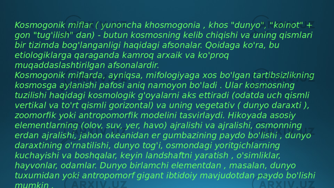 Kosmogonik miflar ( yunoncha khosmogonia , khos &#34;dunyo&#34;, &#34;koinot&#34; + gon &#34;tug&#39;ilish&#34; dan) - butun kosmosning kelib chiqishi va uning qismlari bir tizimda bog&#39;langanligi haqidagi afsonalar. Qoidaga ko&#39;ra, bu etiologiklarga qaraganda kamroq arxaik va ko&#39;proq muqaddaslashtirilgan afsonalardir. Kosmogonik miflarda, ayniqsa, mifologiyaga xos bo&#39;lgan tartibsizlikning kosmosga aylanishi pafosi aniq namoyon bo&#39;ladi . Ular kosmosning tuzilishi haqidagi kosmologik g&#39;oyalarni aks ettiradi (odatda uch qismli vertikal va to&#39;rt qismli gorizontal) va uning vegetativ ( dunyo daraxti ), zoomorfik yoki antropomorfik modelini tasvirlaydi. Hikoyada asosiy elementlarning (olov, suv, yer, havo) ajralishi va ajralishi, osmonning erdan ajralishi, jahon okeanidan er gumbazining paydo bo&#39;lishi , dunyo daraxtining o&#39;rnatilishi, dunyo tog&#39;i, osmondagi yoritgichlarning kuchayishi va boshqalar, keyin landshaftni yaratish , o&#39;simliklar, hayvonlar, odamlar. Dunyo birlamchi elementdan , masalan, dunyo tuxumidan yoki antropomorf gigant ibtidoiy mavjudotdan paydo bo&#39;lishi mumkin . 