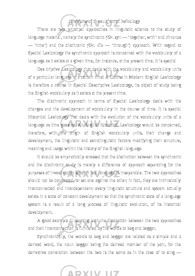 Divisions of the subject of lexicology There are two principal approaches in linguistic science to the study of language material, namely the synchronic (Gr. syn — ‘together, with’ and chronos — ‘time’) and the diachronic (Gr. dia — ‘through’) approach. With regard to Special Lexicology the synchronic approach is concerned with the vocabulary of a language as it exists at a given time, for instance, at the present time. It is special Des с riptive Lexicology that deals with the vocabulary and vocabulary units of a particular language at a certain time. A Course in Modern English Lexicology is therefore a course in Special Descriptive Lexicology, its object of study being the English vocabulary as it exists at the present time. The diachronic approach in terms of Special Lexicology deals with the changes and the development of vocabulary in the course of time. It is special Historical Lexicology that deals with the evolution of the vocabulary units of a language as time goes by. An English Historical Lexicology would be concerned, therefore, with the origin of English vocabulary units, their change and development, the linguistic and extralinguistic factors modifying their structure, meaning and usage within the history of the English language. It should be emphatically stressed that the distinction between the synchronic and the diachronic study is merely a difference of approach separating for the purposes of investigation what in real language is inseparable. The two approaches should not be contrasted, or set one against the other; in fact, they are intrinsically interconnected and interdependent: every linguistic structure and system actually exists in a state of constant development so that the synchronic state of a language system is a result of a long process of linguistic evolution, of its historical development. A good example illustrating both the distinction between the two approaches and their interconnection is furnished by the words to beg and beggar. Synchronically, the words to beg and beggar are related as a simple and a derived word, the noun beggar being the derived member of the pair, for the derivative correlation between the two is the same as in the case of to sing — 