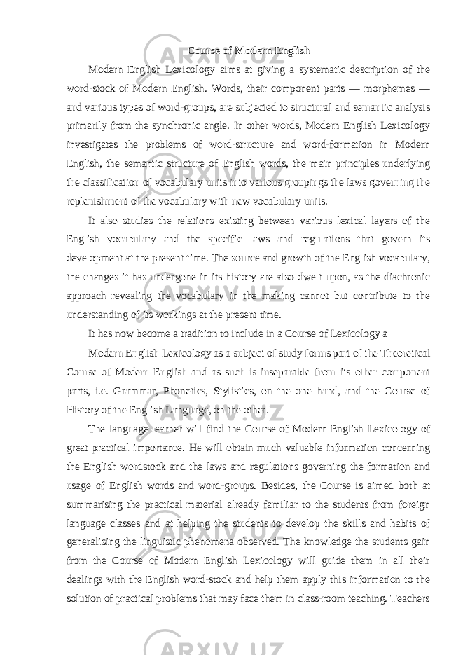 Course of Modern English Modern English Lexicology aims at giving a systematic description of the word-stock of Modern English. Words, their component parts — morphemes — and various types of word-groups, are subjected to structural and semantic analysis primarily from the synchronic angle. In other words, Modern English Lexicology investigates the problems of word-structure and word-formation in Modern English, the semantic structure of English words, the main principles underlying the classification of vocabulary units into various groupings the laws governing the replenishment of the vocabulary with new vocabulary units. It also studies the relations existing between various lexical layers of the English vocabulary and the specific laws and regulations that govern its development at the present time. The source and growth of the English vocabulary, the changes it has undergone in its history are also dwelt upon, as the diachronic approach revealing the vocabulary in the making cannot but contribute to the understanding of its workings at the present time. It has now become a tradition to include in a Course of Lexicology a Modern English Lexicology as a subject of study forms part of the Theoretical Course of Modern English and as such is inseparable from its other component parts, i.e. Grammar, Phonetics, Stylistics, on the one hand, and the Course of History of the English Language, on the other. The language learner will find the Course of Modern English Lexicology of great practical importance. He will obtain much valuable information concerning the English wordstock and the laws and regulations governing the formation and usage of English words and word-groups. Besides, the Course is aimed both at summarising the practical material already familiar to the students from foreign language classes and at helping the students to develop the skills and habits of generalising the linguistic phenomena observed. The knowledge the students gain from the Course of Modern English Lexicology will guide them in all their dealings with the English word-stock and help them apply this information to the solution of practical problems that may face them in class-room teaching. Teachers 
