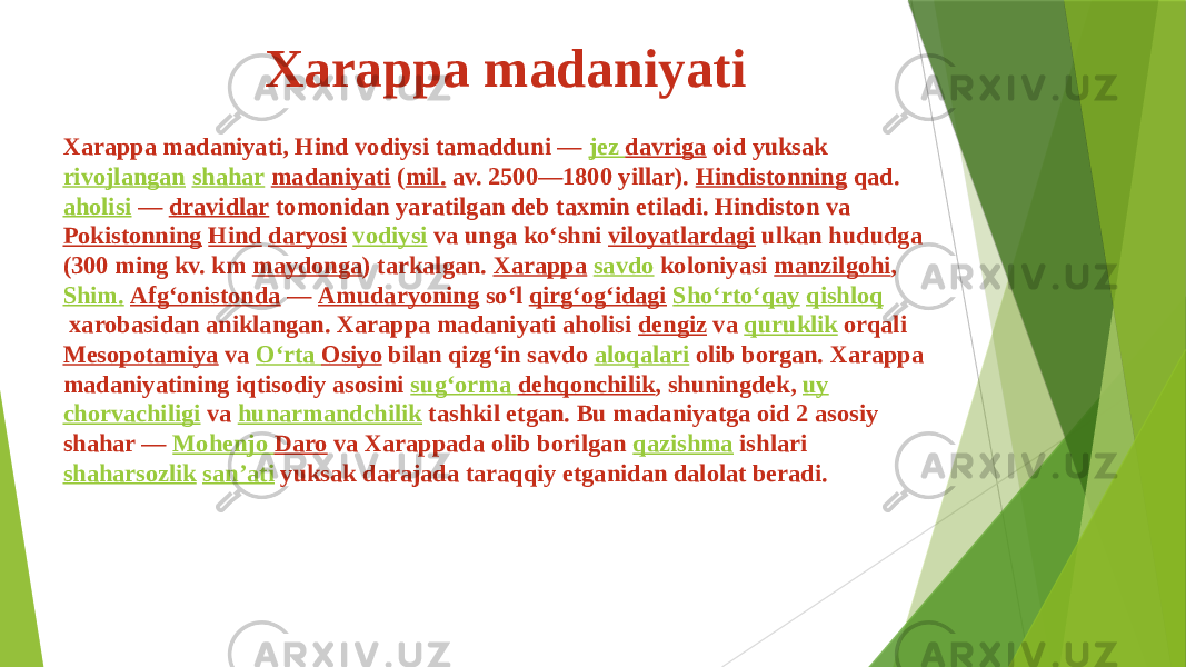 Xarappa madaniyati Xarappa madaniyati, Hind vodiysi tamadduni —  jez davriga  oid yuksak  rivojlangan   shahar   madaniyati  ( mil.  av. 2500—1800 yillar).  Hindistonning  qad.  aholisi  —  dravidlar  tomonidan yaratilgan deb taxmin etiladi. Hindiston va  Pokistonning   Hind   daryosi   vodiysi  va unga koʻshni  viloyatlardagi  ulkan hududga (300 ming kv. km  maydonga ) tarkalgan.  Xarappa   savdo  koloniyasi  manzilgohi ,  Shim.   Afgʻonistonda  —  Amudaryoning  soʻl  qirgʻogʻidagi   Shoʻrtoʻqay   qishloq  xarobasidan aniklangan. Xarappa madaniyati aholisi  dengiz  va  quruklik  orqali  Mesopotamiya  va  Oʻrta Osiyo  bilan qizgʻin savdo  aloqalari  olib borgan. Xarappa madaniyatining iqtisodiy asosini  sugʻorma dehqonchilik , shuningdek,  uy   chorvachiligi  va  hunarmandchilik  tashkil etgan. Bu madaniyatga oid 2 asosiy shahar —  Mohenjo Daro  va Xarappada olib borilgan  qazishma  ishlari  shaharsozlik   sanʼati  yuksak darajada taraqqiy etganidan dalolat beradi. 