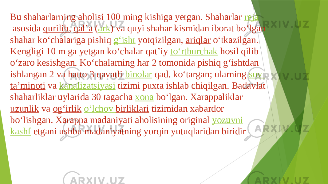 Bu shaharlarning aholisi 100 ming kishiga yetgan. Shaharlar  reja  asosida  qurilib ,  qalʼa  ( ark ) va quyi shahar kismidan iborat boʻlgan shahar koʻchalariga pishiq  gʻisht  yotqizilgan,  ariqlar  oʻtkazilgan. Kengligi 10 m ga yetgan koʻchalar qatʼiy  toʻrtburchak  hosil qilib oʻzaro kesishgan. Koʻchalarning har 2 tomonida pishiq gʻishtdan ishlangan 2 va hatto 3 qavatli  binolar  qad. koʻtargan; ularning  suv taʼminoti  va  kanalizatsiyasi  tizimi puxta ishlab chiqilgan. Badavlat shaharliklar uylarida 30 tagacha  xona  boʻlgan. Xarappaliklar  uzunlik  va  ogʻirlik   oʻlchov birliklari  tizimidan xabardor boʻlishgan. Xarappa madaniyati aholisining original  yozuvni   kashf  etgani ushbu madaniyatning yorqin yutuqlaridan biridir 