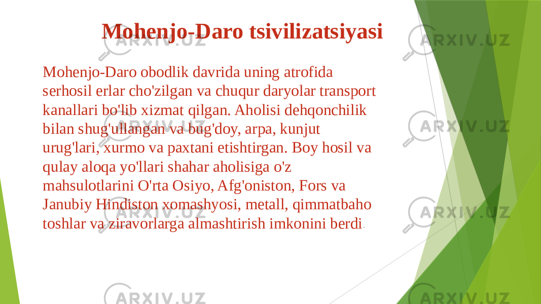  Mohenjo-Daro tsivilizatsiyasi Mohenjo-Daro obodlik davrida uning atrofida serhosil erlar cho&#39;zilgan va chuqur daryolar transport kanallari bo&#39;lib xizmat qilgan. Aholisi dehqonchilik bilan shug&#39;ullangan va bug&#39;doy, arpa, kunjut urug&#39;lari, xurmo va paxtani etishtirgan. Boy hosil va qulay aloqa yo&#39;llari shahar aholisiga o&#39;z mahsulotlarini O&#39;rta Osiyo, Afg&#39;oniston, Fors va Janubiy Hindiston xomashyosi, metall, qimmatbaho toshlar va ziravorlarga almashtirish imkonini berdi . 