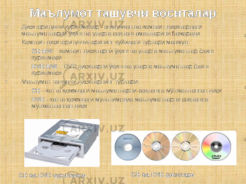 • Диск юритувчи қурилмалар - эгилувчан ва компакт дисклардаги маълумотларни ўқиш ва уларга сақлаш амалларини бажаради. • Компакт диск юритувчиларининг қуйидаги турлари мавжуд: – CD-RCD-R WW – компакт дискларни ўқиш ва уларга маълумотлар ёзиш қурилмаси – DVD-RDVD-R WW – DVD дискларни ўқиш ва уларга маълумотлар ёзиш қурилмаси • Маълумот ташувчи дискларнинг турлари: – CDCD - катта ҳажмдаги маълумотларни сақлашга мўлжалланган диск – DVDDVD - катта ҳажмдаги мультимедиа маълумотларни сақлашга мўлжалланган дискМаълумот ташувчи воситаларМаълумот ташувчи воситалар CD ва DVD қурилмасиCD ва DVD қурилмаси CD ва DVD дисклариCD ва DVD дисклари 