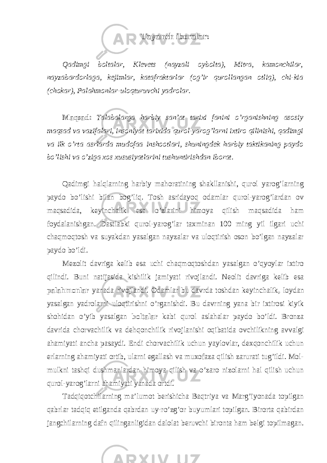 Tayanch iboralar: Qadimgi boltalar, Klevets (nayzali oybolta), Mitra, kamonchilar, nayzabardorlaga, kejimlar, katafraktarlar (og’ir qurollangan otliq), chi-kia (chokar), Palahmonlar-uloqturuvchi yadrolar. Maqsad: Talabalarga harbiy san’at tarixi fanini o’rganishning asosiy maqsad va vazifalari, insoniyat tarixida qurol-yarog’larni ixtiro qilinishi, qadimgi va ilk o’rta asrlarda mudofaa inshootlari, shuningdek harbiy taktikaning paydo bo’lishi va o’ziga xos xususiyatlarini tushuntirishdan iborat. Qadimgi halqlarning harbiy mahoratining shakllanishi, qurol yarog’larning paydo bo’lishi bilan bog’liq. Tosh asridayoq odamlar qurol-yarog’lardan ov maqsadida, keyinchalik esa o’zlarini himoya qilish maqsadida ham foydalanishgan. Dastlabki qurol-yarog’lar taxminan 100 ming yil ilgari uchi chaqmoqtosh va suyakdan yasalgan nayzalar va uloqtirish oson bo’lgan nayzalar paydo bo’ldi. Mezolit davriga kelib esa uchi chaqmoqtoshdan yasalgan o’qyoylar ixtiro qilindi. Buni natijasida kishilik jamiyati rivojlandi. Neolit davriga kelib esa palahmonlar yanada rivojlandi. Odamlar bu davrda toshdan keyinchalik , loydan yasalgan yadrolarni uloqtirishni o’rganishdi. Bu davrning yana bir ixtirosi kiyik shohidan o’yib yasalgan boltalar kabi qurol aslahalar paydo bo’ldi. Bronza davrida chorvachilik va dehqonchilik rivojlanishi oqibatida ovchilikning avvalgi ahamiyati ancha pasaydi. Endi chorvachilik uchun yaylovlar, dexqonchilik uchun erlarning ahamiyati ortib, ularni egallash va muxofaza qilish zarurati tug’ildi. Mol- mulkni tashqi dushmanlardan himoya qilish va o’zaro nizolarni hal qilish uchun qurol-yarog’larni ahamiyati yanada ortdi. Tadqiqotchilarning ma’lumot berishicha Baqtriya va Marg’iyonada topilgan qabrlar tadqiq etilganda qabrdan uy-ro’zg’or buyumlari topilgan. Birorta qabirdan jangchilarning dafn qilinganligidan dalolat beruvchi bironta ham belgi topilmagan. 