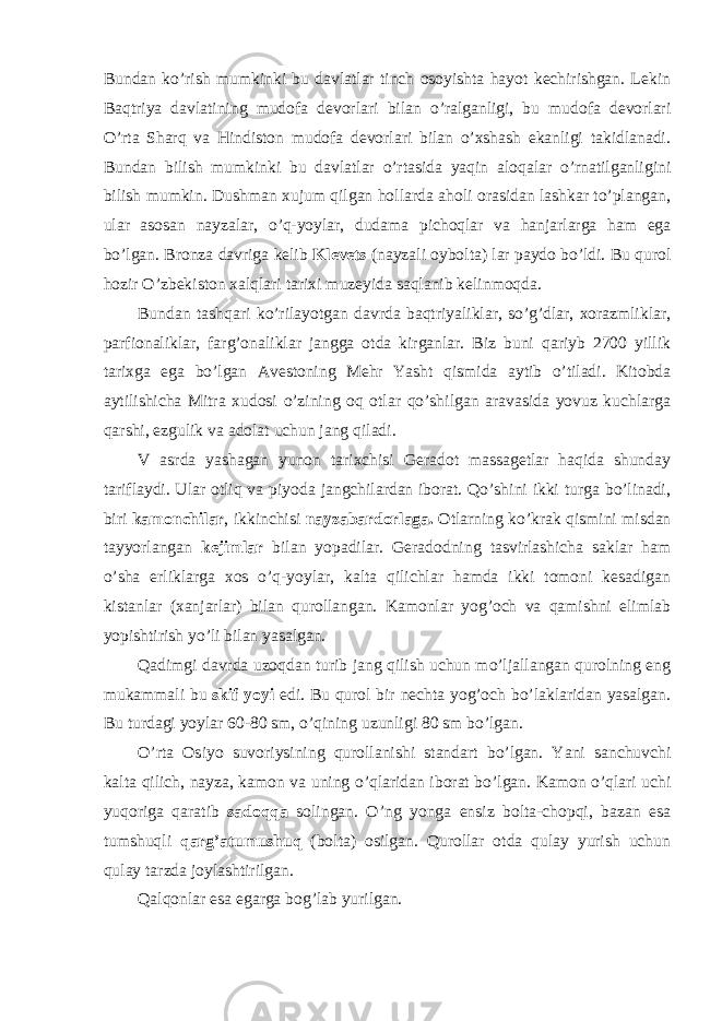 Bundan ko’rish mumkinki bu davlatlar tinch osoyishta hayot kechirishgan. Lekin Baqtriya davlatining mudofa devorlari bilan o’ralganligi, bu mudofa devorlari O’rta Sharq va Hindiston mudofa devorlari bilan o’xshash ekanligi takidlanadi. Bundan bilish mumkinki bu davlatlar o’rtasida yaqin aloqalar o’rnatilganligini bilish mumkin. Dushman xujum qilgan hollarda aholi orasidan lashkar to’plangan, ular asosan nayzalar, o’q-yoylar, dudama pichoqlar va hanjarlarga ham ega bo’lgan. Bronza davriga kelib Klevets (nayzali oybolta) lar paydo bo’ldi. Bu qurol hozir O’zbekiston xalqlari tarixi muzeyida saqlanib kelinmoqda. Bundan tashqari ko’rilayotgan davrda baqtriyaliklar, so’g’dlar, xorazmliklar, parfionaliklar, farg’onaliklar jangga otda kirganlar. Biz buni qariyb 2700 yillik tarixga ega bo’lgan Avestoning Mehr Yasht qismida aytib o’tiladi. Kitobda aytilishicha Mitra xudosi o’zining oq otlar qo’shilgan aravasida yovuz kuchlarga qarshi, ezgulik va adolat uchun jang qiladi. V asrda yashagan yunon tarixchisi Geradot massagetlar haqida shunday tariflaydi. Ular otliq va piyoda jangchilardan iborat. Qo’shini ikki turga bo’linadi, biri kamonchilar , ikkinchisi nayzabardorlaga. Otlarning ko’krak qismini misdan tayyorlangan kejimlar bilan yopadilar. Geradodning tasvirlashicha saklar ham o’sha erliklarga xos o’q-yoylar, kalta qilichlar hamda ikki tomoni kesadigan kistanlar (xanjarlar) bilan qurollangan. Kamonlar yog’och va qamishni elimlab yopishtirish yo’li bilan yasalgan. Qadimgi davrda uzoqdan turib jang qilish uchun mo’ljallangan qurolning eng mukammali bu skif yoyi edi. Bu qurol bir nechta yog’och bo’laklaridan yasalgan. Bu turdagi yoylar 60-80 sm, o’qining uzunligi 80 sm bo’lgan. O’rta Osiyo suvoriysining qurollanishi standart bo’lgan. Yani sanchuvchi kalta qilich, nayza, kamon va uning o’qlaridan iborat bo’lgan. Kamon o’qlari uchi yuqoriga qaratib sadoqqa solingan. O’ng yonga ensiz bolta-chopqi, bazan esa tumshuqli qarg’atumushuq (bolta) osilgan. Qurollar otda qulay yurish uchun qulay tarzda joylashtirilgan. Qalqonlar esa egarga bog’lab yurilgan. 