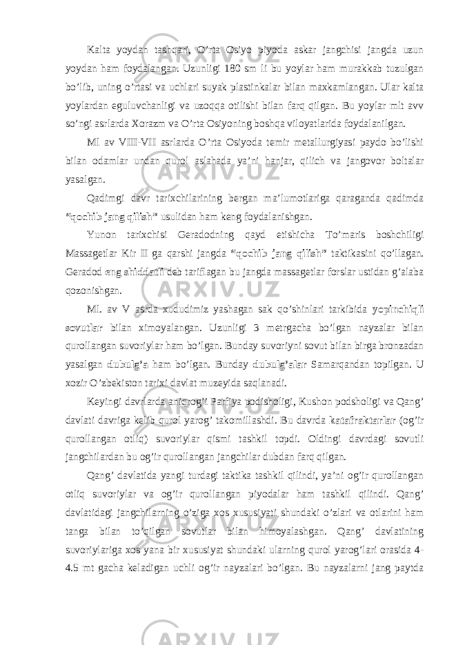 Kalta yoydan tashqari, O’rta Osiyo piyoda askar jangchisi jangda uzun yoydan ham foydalangan. Uzunligi 180 sm li bu yoylar ham murakkab tuzulgan bo’lib, uning o’rtasi va uchlari suyak plastinkalar bilan maxkamlangan. Ular kalta yoylardan eguluvchanligi va uzoqqa otilishi bilan farq qilgan. Bu yoylar mlt avv so’ngi asrlarda Xorazm va O’rta Osiyoning boshqa viloyatlarida foydalanilgan. Ml av VIII-VII asrlarda O’rta Osiyoda temir metallurgiyasi paydo bo’lishi bilan odamlar undan qurol aslahada ya’ni hanjar, qilich va jangovor boltalar yasalgan. Qadimgi davr tarixchilarining bergan ma’lumotlariga qaraganda qadimda “qochib jang qilish” usulidan ham keng foydalanishgan. Yunon tarixchisi Geradodning qayd etishicha To’maris boshchiligi Massagetlar Kir II ga qarshi jangda “qochib jang qilish” taktikasini qo’llagan. Geradod eng shiddatli deb tariflagan bu jangda massagetlar forslar ustidan g’alaba qozonishgan. Ml. av V asrda xududimiz yashagan sak qo’shinlari tarkibida yopinchiqli sovutlar bilan ximoyalangan. Uzunligi 3 metrgacha bo’lgan nayzalar bilan qurollangan suvoriylar ham bo’lgan. Bunday suvoriyni sovut bilan birga bronzadan yasalgan dubulg’a ham bo’lgan. Bunday dubulg’alar Samarqandan topilgan. U xozir O’zbekiston tarixi davlat muzeyida saqlanadi. Keyingi davrlarda aniqrog’i Parfiya podisholigi, Kushon podsholigi va Qang’ davlati davriga kelib qurol yarog’ takomillashdi. Bu davrda katafraktarlar (og’ir qurollangan otliq) suvoriylar qismi tashkil topdi. Oldingi davrdagi sovutli jangchilardan bu og’ir qurollangan jangchilar dubdan farq qilgan. Qang’ davlatida yangi turdagi taktika tashkil qilindi, ya’ni og’ir qurollangan otliq suvoriylar va og’ir qurollangan piyodalar ham tashkil qilindi. Qang’ davlatidagi jangchilarning o’ziga xos xususiyati shundaki o’zlari va otlarini ham tanga bilan to’qilgan sovutlar bilan himoyalashgan. Qang’ davlatining suvoriylariga xos yana bir xususiyat shundaki ularning qurol yarog’lari orasida 4- 4.5 mt gacha keladigan uchli og’ir nayzalari bo’lgan. Bu nayzalarni jang paytda 