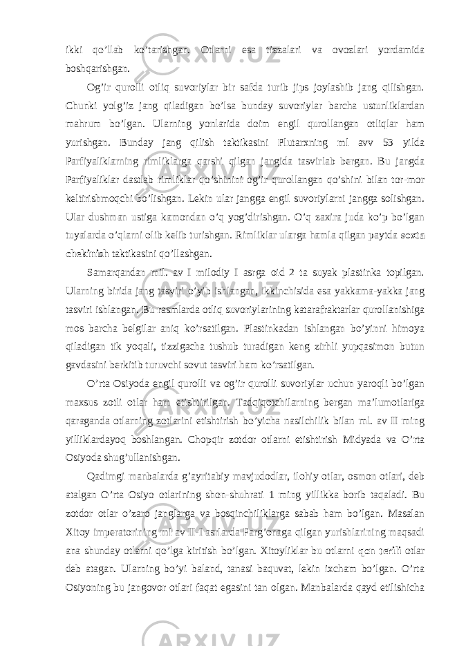 ikki qo’llab ko’tarishgan. Otlarni esa tizzalari va ovozlari yordamida boshqarishgan. Og’ir qurolli otliq suvoriylar bir safda turib jips joylashib jang qilishgan. Chunki yolg’iz jang qiladigan bo’lsa bunday suvoriylar barcha ustunliklardan mahrum bo’lgan. Ularning yonlarida doim engil qurollangan otliqlar ham yurishgan. Bunday jang qilish taktikasini Plutarxning ml avv 53 yilda Parfiyaliklarning rimliklarga qarshi qilgan jangida tasvirlab bergan. Bu jangda Parfiyaliklar dastlab rimliklar qo’shinini og’ir qurollangan qo’shini bilan tor-mor keltirishmoqchi bo’lishgan. Lekin ular jangga engil suvoriylarni jangga solishgan. Ular dushman ustiga kamondan o’q yog’dirishgan. O’q zaxira juda ko’p bo’lgan tuyalarda o’qlarni olib kelib turishgan. Rimliklar ularga hamla qilgan paytda soxta chekinish taktikasini qo’llashgan. Samarqandan mil. av I milodiy I asrga oid 2 ta suyak plastinka topilgan. Ularning birida jang tasviri o’yib ishlangan, ikkinchisida esa yakkama-yakka jang tasviri ishlangan. Bu rasmlarda otliq suvoriylarining katarafraktarlar qurollanishiga mos barcha belgilar aniq ko’rsatilgan. Plastinkadan ishlangan bo’yinni himoya qiladigan tik yoqali, tizzigacha tushub turadigan keng zirhli yupqasimon butun gavdasini berkitib turuvchi sovut tasviri ham ko’rsatilgan. O’rta Osiyoda engil qurolli va og’ir qurolli suvoriylar uchun yaroqli bo’lgan maxsus zotli otlar ham etishtirilgan. Tadqiqotchilarning bergan ma’lumotlariga qaraganda otlarning zotlarini etishtirish bo’yicha nasilchilik bilan ml. av II ming yilliklardayoq boshlangan. Chopqir zotdor otlarni etishtirish Midyada va O’rta Osiyoda shug’ullanishgan. Qadimgi manbalarda g’ayritabiy mavjudodlar, ilohiy otlar, osmon otlari, deb atalgan O’rta Osiyo otlarining shon-shuhrati 1 ming yillikka borib taqaladi. Bu zotdor otlar o’zaro janglarga va bosqinchiliklarga sabab ham bo’lgan. Masalan Xitoy imperatorining ml av II-I asrlarda Farg’onaga qilgan yurishlarining maqsadi ana shunday otlarni qo’lga kiritish bo’lgan. Xitoyliklar bu otlarni qon terili otlar deb atagan. Ularning bo’yi baland, tanasi baquvat, lekin ixcham bo’lgan. O’rta Osiyoning bu jangovor otlari faqat egasini tan olgan. Manbalarda qayd etilishicha 