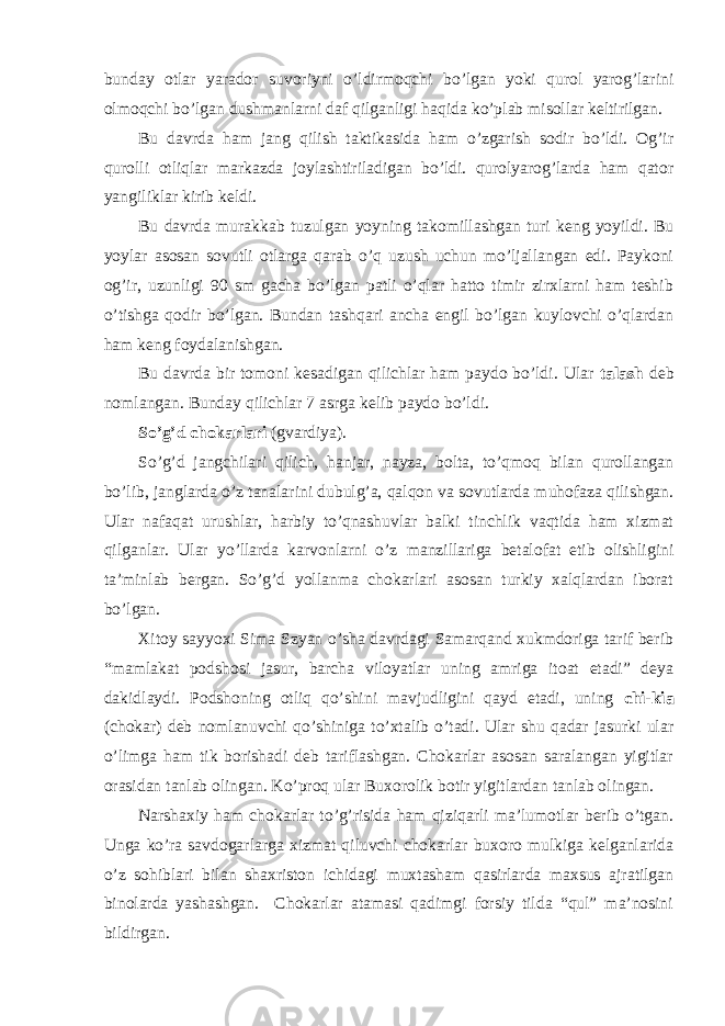 bunday otlar yarador suvoriyni o’ldirmoqchi bo’lgan yoki qurol yarog’larini olmoqchi bo’lgan dushmanlarni daf qilganligi haqida ko’plab misollar keltirilgan. Bu davrda ham jang qilish taktikasida ham o’zgarish sodir bo’ldi. Og’ir qurolli otliqlar markazda joylashtiriladigan bo’ldi. qurolyarog’larda ham qator yangiliklar kirib keldi. Bu davrda murakkab tuzulgan yoyning takomillashgan turi keng yoyildi. Bu yoylar asosan sovutli otlarga qarab o’q uzush uchun mo’ljallangan edi. Paykoni og’ir, uzunligi 90 sm gacha bo’lgan patli o’qlar hatto timir zirxlarni ham teshib o’tishga qodir bo’lgan. Bundan tashqari ancha engil bo’lgan kuylovchi o’qlardan ham keng foydalanishgan. Bu davrda bir tomoni kesadigan qilichlar ham paydo bo’ldi. Ular talash deb nomlangan. Bunday qilichlar 7 asrga kelib paydo bo’ldi. So’g’d chokarlari (gvardiya). So’g’d jangchilari qilich, hanjar, nayza, bolta, to’qmoq bilan qurollangan bo’lib, janglarda o’z tanalarini dubulg’a, qalqon va sovutlarda muhofaza qilishgan. Ular nafaqat urushlar, harbiy to’qnashuvlar balki tinchlik vaqtida ham xizmat qilganlar. Ular yo’llarda karvonlarni o’z manzillariga betalofat etib olishligini ta’minlab bergan. So’g’d yollanma chokarlari asosan turkiy xalqlardan iborat bo’lgan. Xitoy sayyoxi Sima Szyan o’sha davrdagi Samarqand xukmdoriga tarif berib “mamlakat podshosi jasur, barcha viloyatlar uning amriga itoat etadi” deya dakidlaydi. Podshoning otliq qo’shini mavjudligini qayd etadi, uning chi-kia (chokar) deb nomlanuvchi qo’shiniga to’xtalib o’tadi. Ular shu qadar jasurki ular o’limga ham tik borishadi deb tariflashgan. Chokarlar asosan saralangan yigitlar orasidan tanlab olingan. Ko’proq ular Buxorolik botir yigitlardan tanlab olingan. Narshaxiy ham chokarlar to’g’risida ham qiziqarli ma’lumotlar berib o’tgan. Unga ko’ra savdogarlarga xizmat qiluvchi chokarlar buxoro mulkiga kelganlarida o’z sohiblari bilan shaxriston ichidagi muxtasham qasirlarda maxsus ajratilgan binolarda yashashgan. Chokarlar atamasi qadimgi forsiy tilda “qul” ma’nosini bildirgan. 