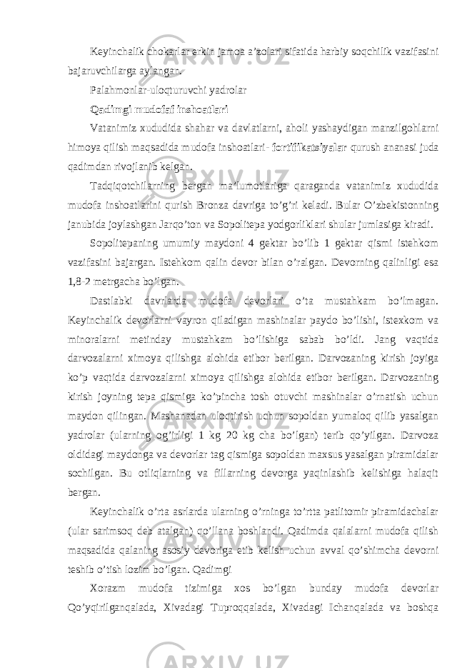 Keyinchalik chokarlar erkin jamoa a’zolari sifatida harbiy soqchilik vazifasini bajaruvchilarga aylangan. Palahmonlar-uloqturuvchi yadrolar Qadimgi mudofaf inshoatlari Vatanimiz xududida shahar va davlatlarni, aholi yashaydigan manzilgohlarni himoya qilish maqsadida mudofa inshoatlari- fortifikatsiyalar qurush ananasi juda qadimdan rivojlanib kelgan. Tadqiqotchilarning bergan ma’lumotlariga qaraganda vatanimiz xududida mudofa inshoatlarini qurish Bronza davriga to’g’ri keladi. Bular O’zbekistonning janubida joylashgan Jarqo’ton va Sopolitepa yodgorliklari shular jumlasiga kiradi. Sopolitepaning umumiy maydoni 4 gektar bo’lib 1 gektar qismi istehkom vazifasini bajargan. Istehkom qalin devor bilan o’ralgan. Devorning qalinligi esa 1,8-2 metrgacha bo’lgan. Dastlabki davrlarda mudofa devorlari o’ta mustahkam bo’lmagan. Keyinchalik devorlarni vayron qiladigan mashinalar paydo bo’lishi, istexkom va minoralarni metinday mustahkam bo’lishiga sabab bo’ldi. Jang vaqtida darvozalarni ximoya qilishga alohida etibor berilgan. Darvozaning kirish joyiga ko’p vaqtida darvozalarni ximoya qilishga alohida etibor berilgan. Darvozaning kirish joyning tepa qismiga ko’pincha tosh otuvchi mashinalar o’rnatish uchun maydon qilingan. Mashanadan uloqtirish uchun sopoldan yumaloq qilib yasalgan yadrolar (ularning og’irligi 1 kg 20 kg cha bo’lgan) terib qo’yilgan. Darvoza oldidagi maydonga va devorlar tag qismiga sopoldan maxsus yasalgan piramidalar sochilgan. Bu otliqlarning va fillarning devorga yaqinlashib kelishiga halaqit bergan. Keyinchalik o’rta asrlarda ularning o’rninga to’rtta patlitomir piramidachalar (ular sarimsoq deb atalgan) qo’llana boshlandi. Qadimda qalalarni mudofa qilish maqsadida qalaning asosiy devoriga etib kelish uchun avval qo’shimcha devorni teshib o’tish lozim bo’lgan. Qadimgi Xorazm mudofa tizimiga xos bo’lgan bunday mudofa devorlar Qo’yqirilganqalada, Xivadagi Tuproqqalada, Xivadagi Ichanqalada va boshqa 