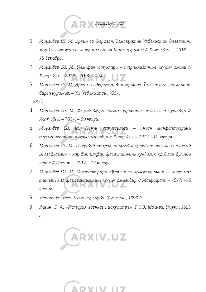 Adabiyotlar: 1. Мирзиёев Ш . М . Эркин ва фаровон , демократик Ўзбекистон давлатини мард ва олижаноб халқимиз билан бирга қурамиз // Халқ сўзи . – 2016. – 15 декабрь . 2. Мирзиёев Ш . М . Илм - фан ютуқлари – тараққиётнинг муҳим омили // Халқ сўзи . – 2016. – 31 декабрь . 3. Мирзиёев Ш . М . Эркин ва фаровон , демократик Ўзбекистон давлатини бирга қурамиз . – Т .: Ўзбекистон , 2017. – 59 б. 4. Мирзиёев Ш. М. Фарзандлари соғлом юртининг келажаги буюкдир // Халқ сўзи. – 2017. – 6 январь. 5. Мирзиёев Ш. М. Қонун устуворлиги – инсон манфаатларини таъминлашнинг муҳим омилидир // Халқ сўзи. – 2017. –10 январь. 6. Мирзиёев Ш. М. Танқидий таҳлил, қатъий тартиб-интизом ва шахсий жавобгарлик – ҳар бир раҳбар фаолиятининг кундалик қоидаси бўлиши керак // Ишонч. – 2017. –17 январь. 7. Мирзиёев Ш. М. Миллатлараро дўстлик ва ҳамжиҳатлик — халқимиз тинчлиги ва фаровонлигининг муҳим омилидир // Маърифат. – 2017. –25 январь. 8. Иванин М. Икки буюк саркарда. Тошкент, 1999 й. 9. Разин. Э. А. «История военного искусства». Т 1-3, Москва, Наука, 1955 г. 