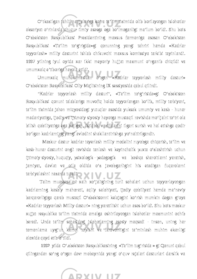 О‘tkazilgan tahlil natijalariga kо‘ra ta’lim tizimida olib borilayotgan islohotlar aksariyat о‘rinlarda chuqur ilmiy asosga ega bо‘lmaganligi ma’lum bо‘ldi. Shu bois О‘zbekiston Respublikasi Prezidentining maxsus farmoniga asosan О‘zbekiston Respublikasi «Ta’lim tо‘g‘rigida»gi qonunning yangi tahriri hamda «Kadrlar tayyorlash» milliy dasturini ishlab chikuvchi maxsus komissiya tarkibi tayinlandi. 1997 yilning iyul oyida xar ikki meyoriy hujjat mazmuni о‘rganib chiqildi va umumxalq e’tiboriga havola etildi. Umumxalq muhokamasidan о‘tgan «Kadrlar tayyorlash milliy dasturi» О‘zbekiston Respublikasi Oliy Majlisining IX sessiyasida qabul qilindi. &#34;Kadrlar tayyorlash milliy dasturi&#34;, «Ta’lim tо‘g‘risida»gi О‘zbekiston Rospublikasi qonuni talablariga muvofiq holda tayyorlangan bо‘lib, milliy tarbiyani, ta’lim tizimida jahon miqyosidagi yutuqlar asosida yuksak umumiy va kasb - hunar madaniyatiga, ijodiy va ijtimoiy siyosiy hayotga mustaqil ravishda mо‘ljalni tо‘tri ola bilish qobiliyatiga ega bо‘lgan, istiqbol vazifalarini ilgari surish va hal etishga qodir bо‘lgan kadrlarning yangi avlodini shakllantirishga yо‘naltirilgandir. Mazkur dastur kadrlar tayerlash milliy modelini ruyobga chiqarish, ta’lim va kasb-hunar dasturini ongli ravishda tanlash va keyinchalik puxta о‘zlashtirish uchun ijtimoiy siyosiy, huquqiy, psixologik - pedagogik v a boshqa sharoitlarni yaratish, jamiyat, davlat va oila oldida о‘z javobgarligini his etadigan fuqarolarni tarbiyalashni nazarda tutadi. Talim muassasalari xalh xо‘jaligining turli sohalari uchun tayyorlayotgan kadrlarning kasbiy mahorati, aqliy s alohiyati, ijodiy qobiliyati hamda ma’naviy barqarorligiga qarab mustaqil О‘zbekistonni kelajagini kо‘rish mumkin degan g‘oya «Kadrlar tayyorlash Milliy dasturi» ning yaratilishi uchun asos bо‘ldi. Shu bois mazkur xujjat respublika ta’lim tizimida amalga oshirilayotgan islohotlar mazmunini ochib beradi. Unda ta’lim sohasidagi islohotlarning asosiy maqsadi - inson, uning har tomonlama uyg‘un kamol topishi va farovonligini ta’minlash muhim ekanligi aloxida qayd etib о‘ tildi. 1992 yilda О‘.zbekiston Respublikasining «Ta’lim tug‘risida » gi Qonuni qabul qilingandan sо‘ng о‘tgan davr mobaynida yangi о‘quv rejalari dasturlari darslik va 