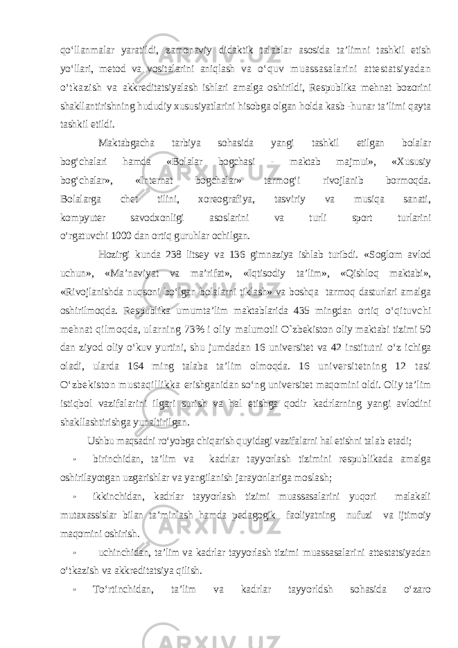 qо‘llanmalar yaratildi, zamonaviy didaktik talablar asosida ta’limni tashkil etish yо‘llari, metod va vositalarini aniqlash va о‘quv muassasalarini attestatsiyadan о‘tkazish va akkreditatsiyalash ishlari amalga oshirildi, Respublika mehnat bozorini shakllantirishning hududiy xususiyatlarini hisobga olgan holda kasb -hunar ta’limi qayta tashkil etildi. Maktabgacha tarbiya sohasida yangi tashkil etilgan bolalar bog‘chalari hamda «Bolalar bogchasi - maktab majmui», «Xususiy bog‘chalar», «Internat bogchalar» tarmog‘i rivojlanib bormoqda. Bolalarga chet tilini, xoreografiya, tasviriy va musiqa sanati, kompyuter savodxonligi asoslarini va turli sport turlarini о‘rgatuvchi 1000 dan ortiq guruhlar ochilgan. Hozirgi kunda 238 litsey va 136 gimnaziya ishlab turibdi. «Soglom avlod uchun», «Ma’naviyat va ma’rifat», «Iqtisodiy ta’lim», «Qishloq maktabi», «Rivojlanishda nuqsoni bо‘lgan bolalarni tiklash» va boshqa tarmoq dasturlari amalga oshirilmoqda. Respublika umumta’lim maktablarida 435 mingdan ortiq о‘qituvchi mehnat qilmoqda, ularning 73% i oliy malumotli O`zbekiston oliy maktabi tizimi 50 dan ziyod oliy о‘kuv yurtini, shu jumdadan 16 universitet va 42 institutni о‘z ichiga oladi, ularda 164 ming talaba ta’lim olmoqda. 16 universitetning 12 tasi О‘zbekiston mustaqillikka erishganidan sо‘ng universitet maqomini oldi. Oliy ta’lim istiqbol vazifalarini ilgari surish va hal etishga qodir kadrlarning yangi avlodini shakllashtirishga yunaltirilgan. Ushbu maqsadni rо‘yobga chiqarish quyidagi vazifalarni hal etishni ta lab etadi; • birinchidan, ta’lim va kadrlar tayyorlash tizimini respublikada amalga oshirilayotgan uzgarishlar va yangilanish jarayonlariga moslash; • ikkinchidan, kadrlar tayyorlash tizimi muassasalarini yuqori malakali mutaxassislar bilan ta’minlash hamda ped agogik faoliyatning nufuzi va ijtimoiy maqomini oshirish. • uchinchidan, ta’lim va kadrlar tayyorlash tizimi muassasalarini attestatsiyadan о‘tkazish va akkreditatsiya qilish. • Tо‘rtinchidan, ta’lim va kadrlar tayyorldsh sohasida о‘zaro 