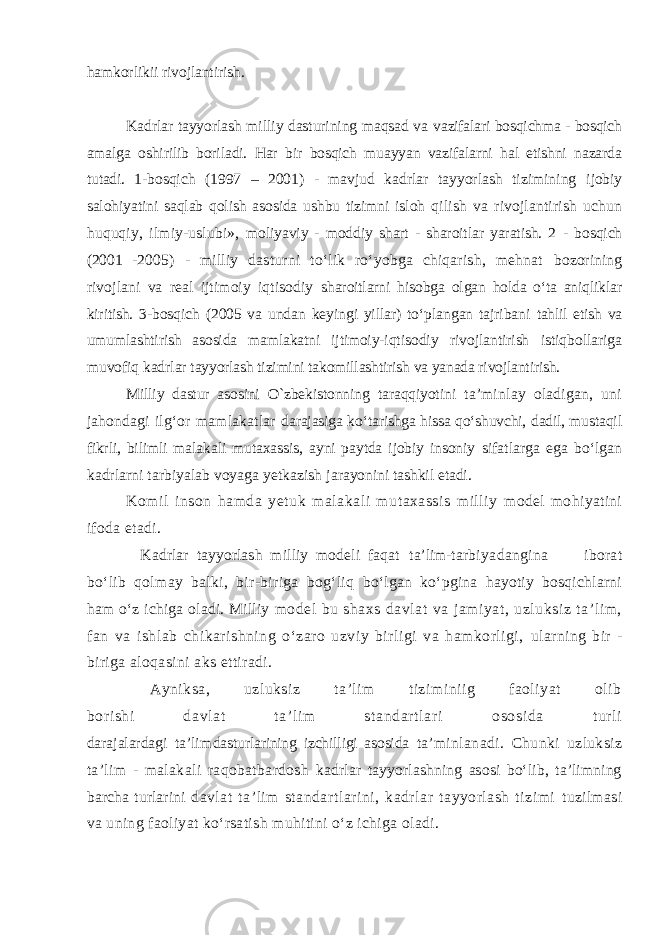 hamkorlikii rivojlantirish. Kadrlar tayyorlash milliy dasturining maqsad va vazifalari bosqichma - bosqich amalga oshirilib boriladi. Har bir bosqich muayyan vazifalarni hal etishni nazarda tutadi. 1- bosqich (1997 – 2001) - mavjud kadrlar tayyorlash tizimining ijobiy salohiyatini saqlab qolish asosida ushbu tizimni isloh qilish va rivojlantirish uchun huquqiy, ilmiy-uslubi», moliyaviy - moddiy shart - sharoitlar yaratish. 2 - bosqich (2001 - 2005) - milliy dasturni tо‘lik rо‘yobga chiqarish, mehnat bozorining rivojlani va real ijtimoiy iqtisodiy sharoitlarni hisobga olgan holda о‘ta aniqliklar kiritish. 3- bosqich (2005 va undan keyingi yillar) tо‘plangan tajribani tahlil etish va umumlashtirish asosida mamlakatni ijtimoiy- iqtisodiy rivojlantirish istiqbollariga muvofiq kadrlar tayyorlash tizimini takomillashtirish va yanada rivojlantirish. Milliy dastur asosini O`zbekistonning taraqqiyotini ta’minlay oladigan, uni jahondagi ilg‘or mamlakatlar darajasiga kо‘tarishga hissa qо‘shuvchi, dadil, mustaqil fikrli, bilimli malakali mutaxassis, ayni paytda ijobiy insoniy sifatlarga ega bо‘lgan kadrlarni tarbiyalab voyaga yetkazish jarayonini tashkil etadi. Komil in s on h a mda yet uk malakali mutaxassis milliy m o del mohiyatini ifoda etadi. Kadrlar tay yor lash milliy mode l i faqat t a’ lim- t arbiyadangina iborat bо‘lib qolmay balki, bir-biriga bog‘liq bо‘lgan k о ‘ pgina hayotiy bosqichlarni ham о‘z ichiga oladi. Milliy model bu shaxs davlat va jamiyat, uzluksiz ta’lim, fan va ishlab chikarishning о‘zaro uzviy birligi va hamkorligi, ularning bir - biriga aloqasini aks ettiradi. Ayniksa, uzluksiz ta’lim tiziminiig faoliyat olib b or ishi davlat t a’l im st andart lari ososida t url i darajalardagi ta’lim dasturlarining izchilligi asosida ta’minlanadi. Chunki uzluksiz ta’lim - malakali raqobatbardosh kadrlar tayyorlashning asosi bо‘lib, ta’limning barcha turlarini davlat ta’lim standartlarini, kadrlar tayyorlash tizimi tuzilmasi va uning faoliyat kо‘rsatish muhitini о‘z ichiga oladi. 