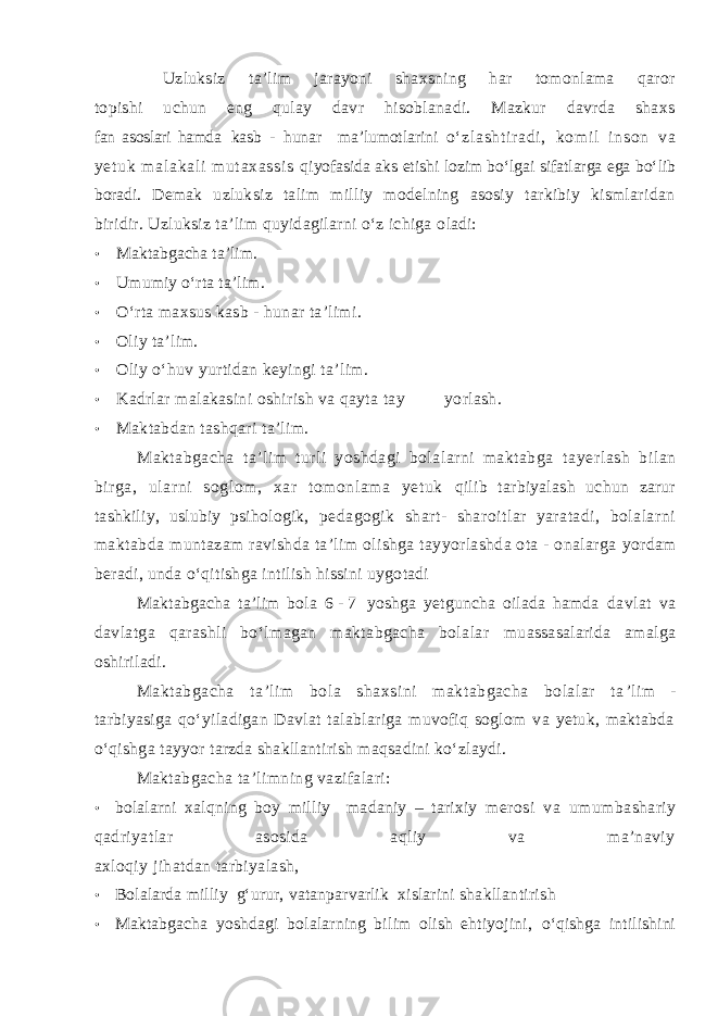 Uzluksiz ta’lim jarayoni shaxsning har tomonlama qaror topishi uchun eng qulay davr hisoblanadi. Mazkur davrda shaxs fan asoslari hamda kasb - hunar ma’lumotlarini о‘ zl asht i r adi , kom i l i nson va yet uk m al akal i m ut axassi s qiyofasida aks etishi lozim bо‘lgai sifatlarga ega b о‘lib boradi. Demak uzluksiz talim milliy modelning asosiy tarkibiy kismlaridan biridir. Uzluksiz ta’lim quyidagilarni о‘z ichiga o ladi: • M akt abgacha t a’lim. • Umumiy о‘rta t a’ l i m. • О ‘ rta maxsus kasb - hunar ta’limi. • Oliy ta’lim. • Oliy о‘huv yurtidan keyingi ta’lim. • Kadrlar malakasini oshirish va qayta tay yorlash. • Maktabdan tashqari ta’lim. Maktabgacha ta’lim turli yoshdagi bolalarni maktabga tayerlash bilan birga, ularni soglom, xar tomonlama yetuk qilib tarbiyalash uchun zarur tashkiliy, uslubiy psihologik, pedagogik shart- sharoitlar yaratadi, bolalarni maktabda muntazam ravishda ta’lim olishga tayyorlashda ota - onalarga yordam beradi, unda о‘qitishga intilish hissini uygotadi Maktabgacha ta’lim bola 6 - 7 yoshga yetguncha oilada hamda davlat va davlatga qarashli bо‘lmagan maktabgacha bolalar muassasalarida amalga oshiriladi. Maktabgacha ta’lim bola shaxsini maktabgacha bolalar ta ’lim - tarbiyasiga qо‘yiladigan Davlat talablariga muvofiq soglom va yetuk, maktabda о‘qishga tayyor tarzda shakllantirish maqsadini kо‘zlaydi. Maktabg a cha ta’limning vazifalari: • bolalarni xal q ning boy milliy madaniy – tarixiy merosi va umumba sha riy qadriyatlar asosida aqliy va ma’naviy axloqiy jihatdan tarbiyalash, • B olalarda milliy g‘urur, v atanparvarlik x i s larini shakllantiri sh • Maktabgacha yoshdagi bolalarning bilim olish ehtiyojini, о‘qishga intilishini 