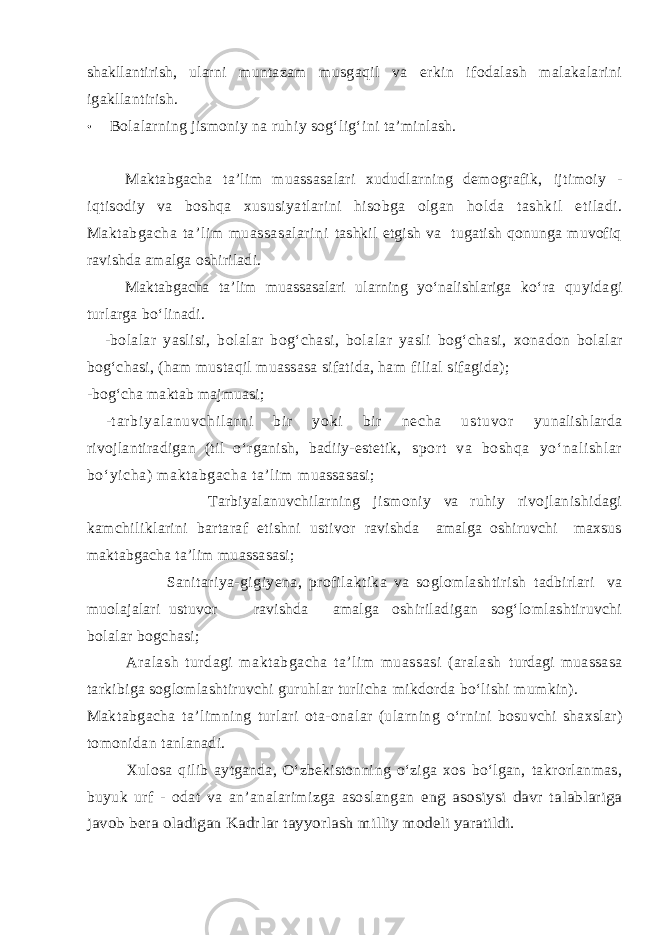 shakllantirish, ularni muntazam musgaqil va erkin ifodalash malakalarini igakllantirish. • Bola l ar n ing jismoniy na ruhi y so g‘ li g‘ i n i ta’minlash. Maktabgacha ta’lim muassasalari xududlarning demografik, ijtimoiy - iqtisodiy va boshqa xususiyatlarini hisobga olgan holda tashkil e tiladi. Maktabgacha ta’lim muassasalarini tashkil etgish va tugatish qonunga muvofiq ravishda amalga oshiriladi. Maktabgacha ta’lim muassasalari ularning yо‘nalishlariga kо‘ra quyidagi turlarga bо‘linadi. -bolalar yaslisi, bolalar bog‘chasi, bolalar yasli bog‘chasi, xonadon bolalar bog‘chasi, (ham mustaqil muassasa sifatida, ham filial sifagida); -bog‘cha maktab majmuasi; - t ar b i y a l a n u v c h i l a r n i b i r y o k i b i r n e c h a u s t u v o r yunalishlarda rivojlantiradigan (til о‘rganish, badiiy-estetik, sport va boshqa yо‘ nali shlar bо‘ yi cha) m aktabgacha ta’li m m uassasasi; Tarbiyalanuvchilarning jismoniy va ruhiy rivojlanishidagi kamchiliklarini bartaraf etishni ustivor ravishda amalga oshiruvchi maxsus maktabgacha ta’lim muassasasi; Sanitariya-gigiyena, profilaktika va soglomlashtirish tadbirlari va muolajalari ustuvor ravishda amalga oshiriladigan sog‘lomlashtiruvchi bolalar bogchasi; Aralash turdagi maktabgacha ta’lim muassasi (aralash turdagi muassasa tarkibiga soglomlashtiruvchi guruhlar turlicha mikdorda bо‘lishi mumkin). Makt a bgacha ta’limning turlari ota-onalar (ularning о‘rnini bosu v chi shaxslar) tomonidan tanlanadi. Xulo s a qilib aytganda, О‘zbekistonni n g о‘ziga xos bо‘lgan, takrorlanmas, buyuk urf - odat va a n ’anal a rimizga asoslangan eng asosiysi davr talablariga javob bera oladigan Kadr la r tayyorl ash milliy modeli yaratildi. 