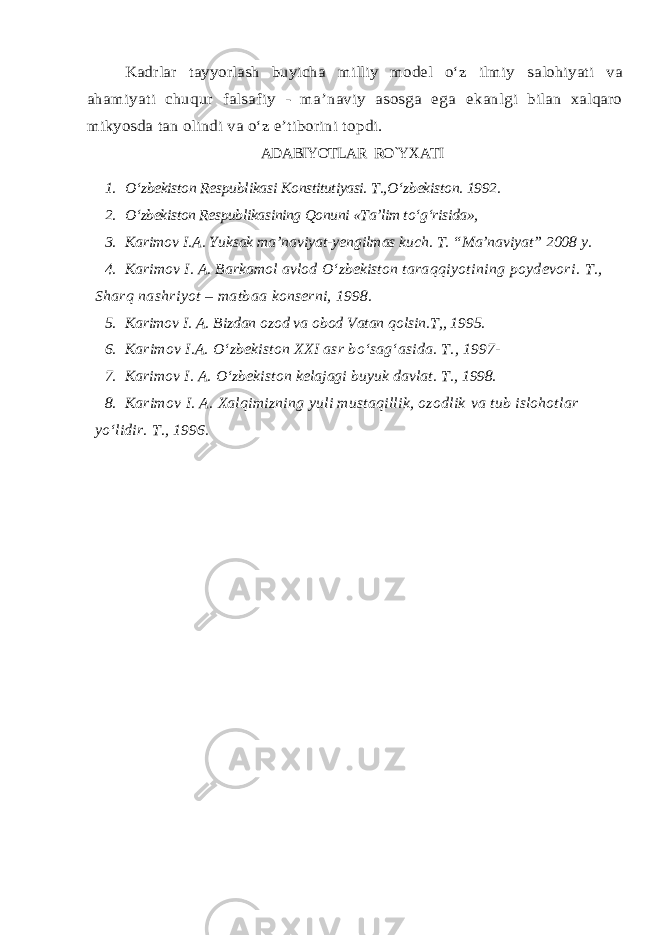 Kadrlar t ayyorlash buyicha milliy model о‘z ilmiy s alohi yat i va ahamiyati chuqur falsafiy - ma’naviy asosga ega ekanl gi bilan xalqaro mikyosda tan olindi va о‘z e’tiborini to pdi.ADABIYOTLAR RO`YXATI 1. О ‘zbekiston Respublikasi Konstitutiyasi. T., О ‘zbekiston. 1992. 2. О ‘zbekiston Respublikasining Qonuni «Ta’lim t о ‘g‘risida», 3. Karimov I.A. Yuksak ma’naviyat-yengilmas kuch. T. “Ma’naviyat” 2008 y. 4. Karimov I. A. Barkamol avlod О ‘zbekiston taraqqiyotining poydevori. T., Sharq nashriyot – matbaa konserni, 1998. 5. Karimov I. A. Bizdan ozod va obod Vatan qolsin.T,, 1995. 6. Karimov I.A. О ‘zbekiston XXI asr b о ‘sag‘asida. T., 1997- 7. Karimov I. A. О ‘zbekiston kelajagi buyuk davlat. T., 1998. 8. Karimov I. A. Xalqimizning yuli mustaqillik, ozodlik va tub islohotlar yо‘lidir. T., 1996. 