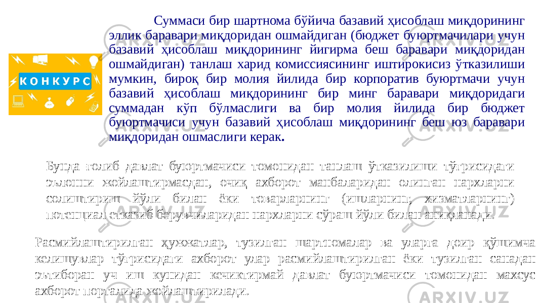  Суммаси бир шартнома бўйича базавий ҳисоблаш миқдорининг эллик баравари миқдоридан ошмайдиган (бюджет буюртмачилари учун базавий ҳисоблаш миқдорининг йигирма беш баравари миқдоридан ошмайдиган) танлаш харид комиссиясининг иштирокисиз ўтказилиши мумкин, бироқ бир молия йилида бир корпоратив буюртмачи учун базавий ҳисоблаш миқдорининг бир минг баравари миқдоридаги суммадан кўп бўлмаслиги ва бир молия йилида бир бюджет буюртмачиси учун базавий ҳисоблаш миқдорининг беш юз баравари миқдоридан ошмаслиги керак . Расмийлаштирилган ҳужжатлар, тузилган шартномалар ва уларга доир қўшимча келишувлар тўғрисидаги ахборот улар расмийлаштирилган ёки тузилган санадан эътиборан уч иш кунидан кечиктирмай давлат буюртмачиси томонидан махсус ахборот порталида жойлаштирилади. Бунда ғолиб давлат буюртмачиси томонидан танлаш ўтказилиши тўғрисидаги эълонни жойлаштирмасдан, очиқ ахборот манбаларидан олинган нархларни солиштириш йўли билан ёки товарларнинг (ишларнинг, хизматларнинг) потенциал етказиб берувчиларидан нархларни сўраш йўли билан аниқланади. 