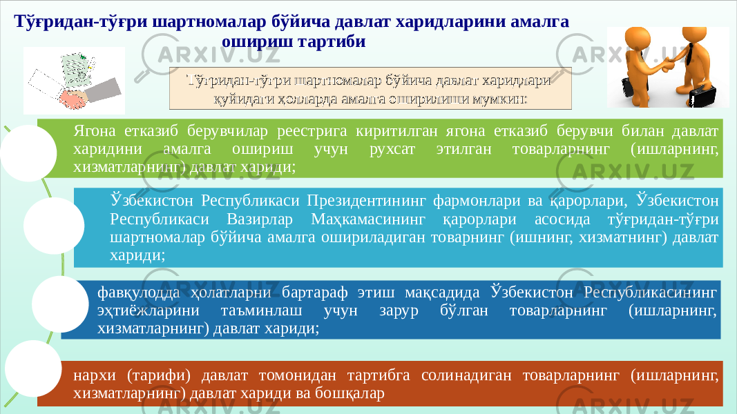 Тўғридан-тўғри шартномалар бўйича давлат харидларини амалга ошириш тартиби Тўғридан-тўғри шартномалар бўйича давлат харидлари қуйидаги ҳолларда амалга оширилиши мумкин: Ягона етказиб берувчилар реестрига киритилган ягона етказиб берувчи билан давлат харидини амалга ошириш учун рухсат этилган товарларнинг (ишларнинг, хизматларнинг) давлат хариди; Ўзбекистон Республикаси Президентининг фармонлари ва қарорлари, Ўзбекистон Республикаси Вазирлар Маҳкамасининг қарорлари асосида тўғридан-тўғри шартномалар бўйича амалга ошириладиган товарнинг (ишнинг, хизматнинг) давлат хариди; фавқулодда ҳолатларни бартараф этиш мақсадида Ўзбекистон Республикасининг эҳтиёжларини таъминлаш учун зарур бўлган товарларнинг (ишларнинг, хизматларнинг) давлат хариди; нархи (тарифи) давлат томонидан тартибга солинадиган товарларнинг (ишларнинг, хизматларнинг) давлат хариди ва бошқалар 