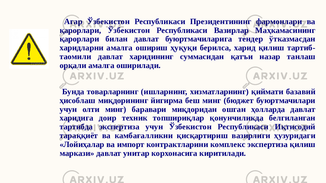  Агар Ўзбекистон Республикаси Президентининг фармонлари ва қарорлари, Ўзбекистон Республикаси Вазирлар Маҳкамасининг қарорлари билан давлат буюртмачиларига тендер ўтказмасдан харидларни амалга ошириш ҳуқуқи берилса, харид қилиш тартиб- таомили давлат харидининг суммасидан қатъи назар танлаш орқали амалга оширилади. Бунда товарларнинг (ишларнинг, хизматларнинг) қиймати базавий ҳисоблаш миқдорининг йигирма беш минг (бюджет буюртмачилари учун олти минг) баравари миқдоридан ошган ҳолларда давлат харидига доир техник топшириқлар қонунчиликда белгиланган тартибда экспертиза учун Ўзбекистон Республикаси Иқтисодий тараққиёт ва камбағалликни қисқартириш вазирлиги ҳузуридаги «Лойиҳалар ва импорт контрактларини комплекс экспертиза қилиш маркази» давлат унитар корхонасига киритилади. 