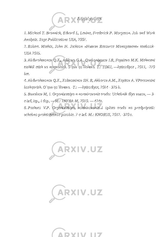 Adabiyotlar: 1. Michael T. Brannick, Edvard L, Levine, Frederick P. Morgeson. Job and Work Analysis. Sage Publications USA, 2007. 2. Robert. Mathis, John H. Jackson «Human Resource Management» textbook- USA 2015. 3. Abdurahmonov Q.X., Adilova G.A., Qurboniyozov I.R, Fayzieva M.K. Mehnatni tashkil etish va normalash. 0`quv qo`llanma. T.: TDilJ, ―lqtisodiyot , 2011, -270 bet. 4. Abdurahmonov Q.X., Xolmominov SH. R, Akbarov A.M., Xayitov A. VPersonaini boshqarish. O`quv qo`llanma. -T.: ―lqtisodiyot, 2014 - 325 b. 5. Bu х al хо v M , I . О rganizatsiya n n о rmir о vani е truda : Uch е bnik dlya vuz о v , — 3- е izd , isp ,, i d о p , — M .: 1 NFRA - M , 2010. — 424 s . 6. Pashut о V . P . О rganizatsiya , n о rmir о vani е i о plata truda na pr е dpriyatii : uch е bn о- praktich е sk ое p о s о bi е. 7-е izd.-M.: KNОRUS, 2012. -320 s. 