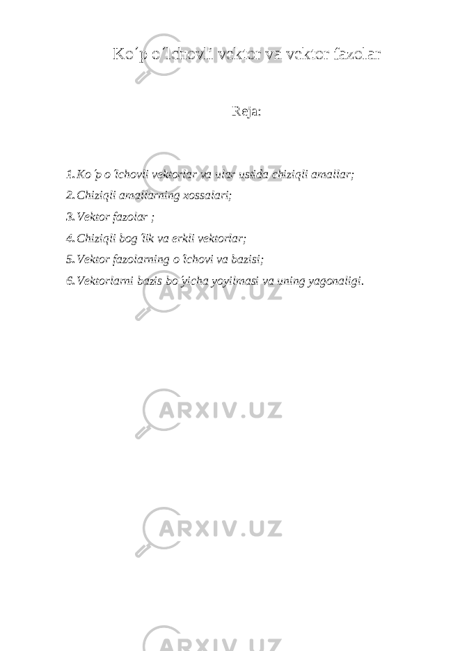 Ko ¢ p o ¢ lchovli v е ktor va v е ktor fazolar Reja: 1. Ko¢ p o ¢ lchovli v е ktorlar va ular ustida chiziqli amallar; 2. Chizi q li amallarning xossalari; 3. Vеktor fazolar ; 4. Chiziqli bog ¢ lik va erkli v е ktorlar; 5. V е ktor fazolarning o ¢ lchovi va bazisi; 6. V е ktorlarni bazis bo ¢ yicha yoyilmasi va uning yagonaligi. 