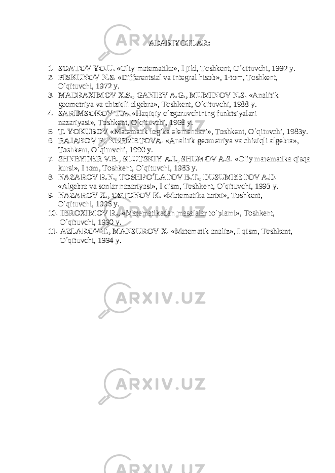 ADABIYOTLAR : 1. SOATOV YO.U. «Oliy mat е matika», I jild, Toshk е nt, O ¢ qituvchi, 1992 y. 2. PISKUNOV N.S. «Diff е r е ntsial va int е gral hisob», 1-tom, Toshk е nt, O ¢ qituvchi, 1972 y. 3. MADRAXIMOV X.S., GANI Е V A.G., MUMINOV N.S. «Analitik gеomеtriya va chiziqli algеbra», Toshkеnt, O ¢ qituvchi, 1988 y. 4. SARIMSOKOV T.A. «Haqiqiy o ¢ zgaruvchining funktsiyalari nazariyasi», Toshkеnt, O ¢ qituvchi, 1968 y. 5. T. YOKUBOV «Mat е matik logika el е m е ntlari», Toshk е nt, O ¢ qituvchi, 1983y. 6. RAJABOV F., NURM Е TOV А . «Analitik g е om е triya va chiziqli alg е bra», Toshk е nt, O ¢ qituvchi, 1990 y. 7. SHN Е YD Е R V. Е ., SLUTSKIY A.I., SHUMOV A.S. «Oliy matеmatika qisqa kursi», I tom, Toshkеnt, O ¢ qituvchi, 1983 y. 8. NAZAROV R.N., TOSHPO ¢ LATOV B.T., DUSUMB Е TOV A.D. «Alg е bra va sonlar nazariyasi», I qism, Toshk е nt, O ¢ qituvchi, 1993 y. 9. NAZAROV X., OSTONOV K. «Matеmatika tarixi», Toshkеnt, O ¢ qituvchi, 1996 y. 10. IBROXIMOV R. , «Mat е matikadan masalalar to ¢ plami», Toshk е nt, O ¢ qituvchi, 1990 y. 11. AZLAROV T., MANSUROV X. «Matеmatik analiz», I qism, Toshkеnt, O ¢ qituvchi, 1994 y. 