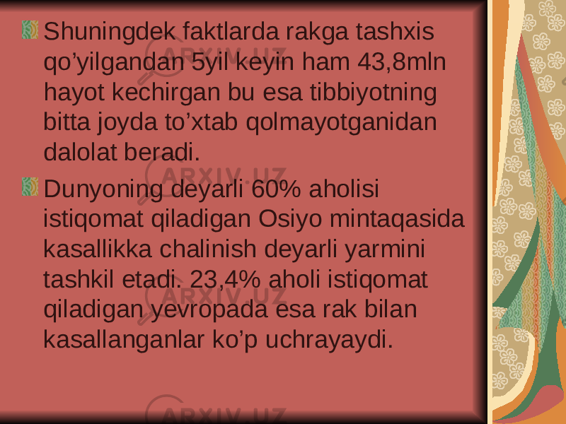 Shuningdek faktlarda rakga tashxis qo’yilgandan 5yil keyin ham 43,8mln hayot kechirgan bu esa tibbiyotning bitta joyda to’xtab qolmayotganidan dalolat beradi. Dunyoning deyarli 60% aholisi istiqomat qiladigan Osiyo mintaqasida kasallikka chalinish deyarli yarmini tashkil etadi. 23,4% aholi istiqomat qiladigan yevropada esa rak bilan kasallanganlar ko’p uchrayaydi. 