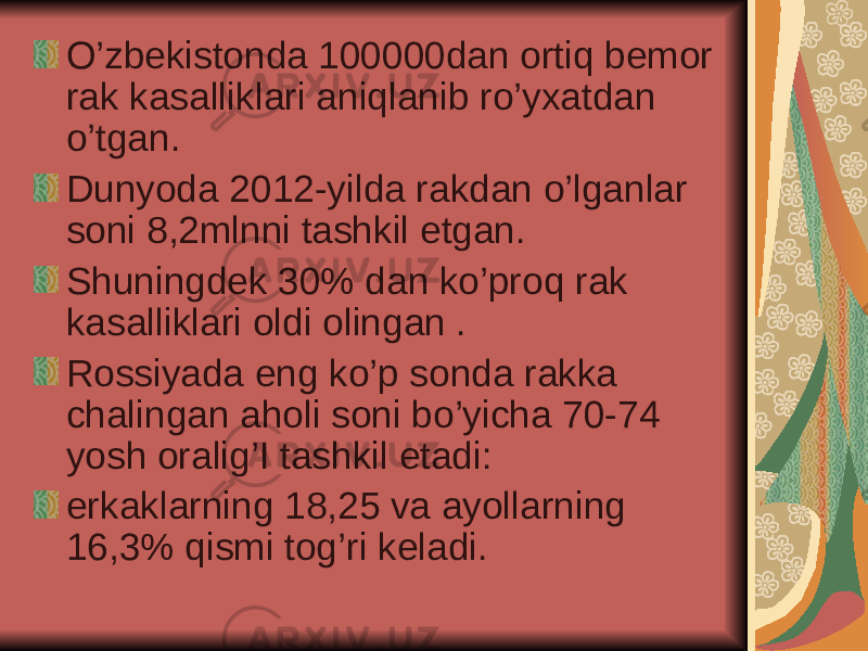 O’zbekistonda 100000dan ortiq bemor rak kasalliklari aniqlanib ro’yxatdan o’tgan. Dunyoda 2012-yilda rakdan o’lganlar soni 8,2mlnni tashkil etgan. Shuningdek 30% dan ko’proq rak kasalliklari oldi olingan . Rossiyada eng ko’p sonda rakka chalingan aholi soni bo’yicha 70-74 yosh oralig’I tashkil etadi: erkaklarning 18,25 va ayollarning 16,3% qismi tog’ri keladi. 