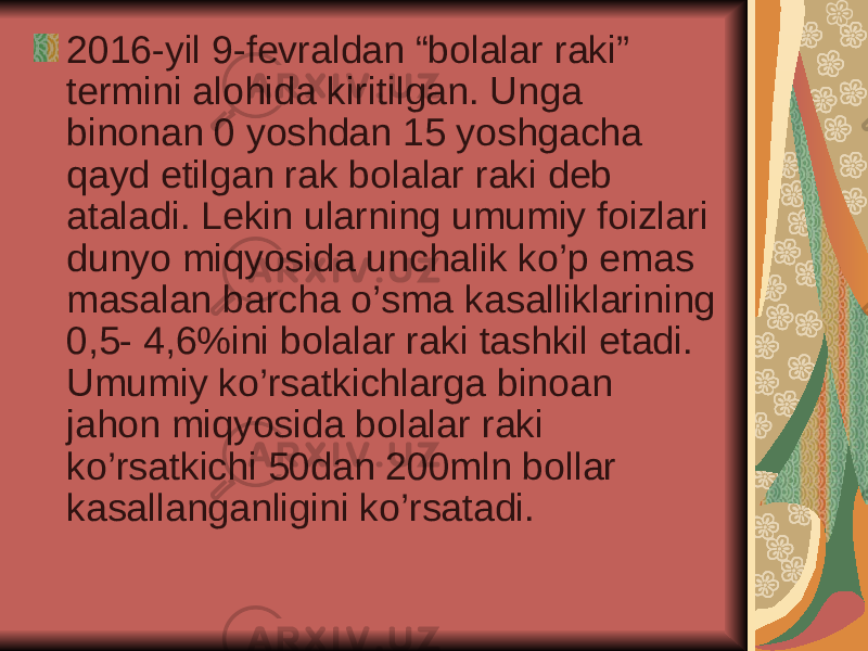 2016-yil 9-fevraldan “bolalar raki” termini alohida kiritilgan. Unga binonan 0 yoshdan 15 yoshgacha qayd etilgan rak bolalar raki deb ataladi. Lekin ularning umumiy foizlari dunyo miqyosida unchalik ko’p emas masalan barcha o’sma kasalliklarining 0,5- 4,6%ini bolalar raki tashkil etadi. Umumiy ko’rsatkichlarga binoan jahon miqyosida bolalar raki ko’rsatkichi 50dan 200mln bollar kasallanganligini ko’rsatadi. 