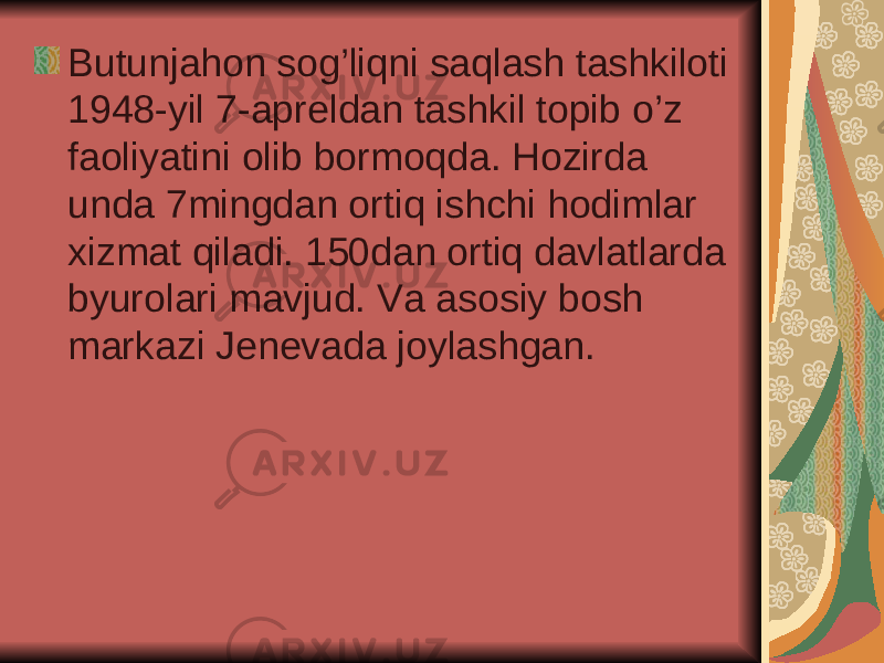 Butunjahon sog’liqni saqlash tashkiloti 1948-yil 7-apreldan tashkil topib o’z faoliyatini olib bormoqda. Hozirda unda 7mingdan ortiq ishchi hodimlar xizmat qiladi. 150dan ortiq davlatlarda byurolari mavjud. Va asosiy bosh markazi Jenevada joylashgan. 