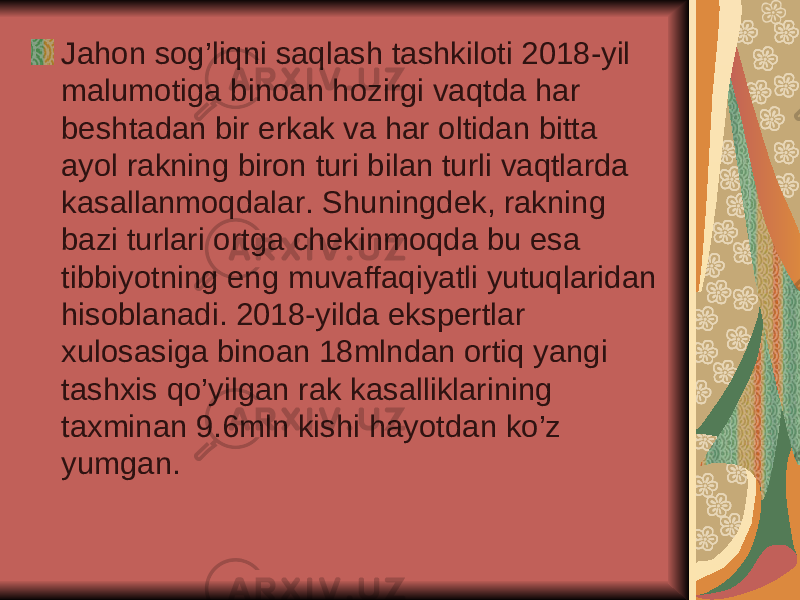 Jahon sog’liqni saqlash tashkiloti 2018-yil malumotiga binoan hozirgi vaqtda har beshtadan bir erkak va har oltidan bitta ayol rakning biron turi bilan turli vaqtlarda kasallanmoqdalar. Shuningdek, rakning bazi turlari ortga chekinmoqda bu esa tibbiyotning eng muvaffaqiyatli yutuqlaridan hisoblanadi. 2018-yilda ekspertlar xulosasiga binoan 18mlndan ortiq yangi tashxis qo’yilgan rak kasalliklarining taxminan 9.6mln kishi hayotdan ko’z yumgan. 