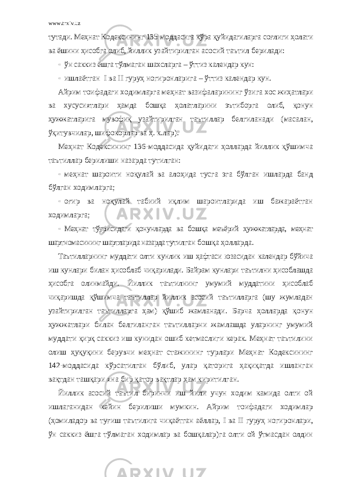 www.arxiv.uz тутади. Меҳнат Кодексининг 135-моддасига кўра қуйидагиларга соғлиги ҳолати ва ёшини ҳисобга олиб, йиллик узайтирилган асосий таътил берилади:  ўн саккиз ёшга тўлмаган шахсларга – ўттиз календар кун :  ишлаётган I ва II гуруҳ ногиронларига – ўттиз календар кун. Айрим тоифадаги ходимларга меҳнат вазифаларининг ўзига хос жиҳатлари ва хусусиятлари ҳамда бошқа ҳолатларини эътиборга олиб, қонун ҳужжатларига мувофиқ узайтирилган таътиллар белгиланади (масалан, ўқитувчилар, шифокорлар ва ҳ. к.лар). Меҳнат Кодексининг 136-моддасида қуйидаги ҳолларда йиллик қўшимча таътиллар берилиши назарда тутилган:  меҳнат шароити ноқулай ва алоҳида тусга эга бўлган ишларда банд бўлган ходимларга;  оғир ва ноқулай табиий иқлим шароитларида иш бажараётган ходимларга;  Меҳнат тўғрисидаги қонунларда ва бошқа меъёрий ҳужжатларда, меҳнат шартномасининг шартларида назарда тути лган бошқа ҳолларда. Таътилларнинг муддати олти кунлик иш ҳафтаси юзасидан календар бўйича иш кунлари билан ҳисоблаб чиқарилади. Байрам кунлари таътилни ҳисоблашда ҳисобга олинмайди . Йиллик таътилнинг умумий муддатини ҳисоблаб чиқаришда қўшимча таътиллар йиллик асосий таътилларга (шу жумладан узайтирилган таътилларга ҳам) қўшиб жамланади . Барча ҳолларда қонун ҳужжатлари билан белгиланган таътилларни жамлашда уларнинг умумий муддати қирқ саккиз иш кунидан ошиб кетмаслиги керак. Меҳнат таътилини олиш ҳуқуқини берувчи меҳнат стажининг турлари Меҳнат Кодексининг 142-моддасида кўрсатилган бўлиб, улар қаторига ҳақиқатда ишланган вақтдан ташқари яна бир қатор вақтлар ҳам киритилган. Йиллик асосий таътил биринчи иш йили учун ходим камида олти ой ишлаганидан кейин берилиши мумкин. Айрим тоифадаги ходимлар (ҳомиладор ва туғиш таътилига чиқаётган аёллар, I ва II гуруҳ ногиронлари, ўн саккиз ёшга тўлмаган ходимлар ва бошқалар)га олти ой ўтмасдан олдин 