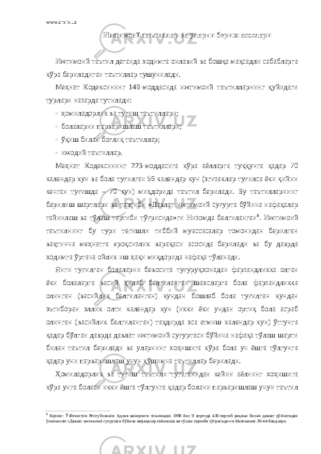 www.arxiv.uz Ижтимоий таътиллар ва уларни бериш асослари Ижтимоий таътил деганда ходимга оилавий ва бошқа мақсадли сабабларга кўра бериладиган таътиллар тушунилади. Меҳнат Кодексининг 149-моддасида ижтимоий таътилларнинг қуйидаги турлари назарда тутилади:  ҳомиладорлик ва туғиш таътиллари;  болаларни парваришлаш таътиллари;  ўқиш билан боғлиқ таътиллар;  ижодий таътиллар. Меҳнат Кодексининг 223-моддасига кўра аёлларга туққунга қадар 70 календар кун ва бола туғилгач 56 календар кун (эгизаклар туғилса ёки қийин кечган туғишда – 70 кун) миқдорида таътил берилади. Бу таътилларнинг берилиш шартлари ва тартиби «Давлат ижтимоий суғурта бўйича нафақалар тайинлаш ва тўлаш тартиби тўғрисида»ги Низомда белгиланган 8 . Ижтимоий таътилнинг бу тури тегишли тиббий муассасалар томонидан берилган вақтинча меҳнатга яроқсизлик варақаси асосида берилади ва бу даврда ходимга ўртача ойлик иш ҳақи миқдорида нафақа тўланади. Янги туғилган болаларни бевосита туғуруқхонадан фарзандликка олган ёки болаларга васий қилиб белгиланган шахсларга бола фарзандликка олинган (васийлик белгиланган) кундан бошлаб бола туғилган кундан эътиборан эллик олти календар кун (икки ёки ундан ортиқ бола асраб олинган (васийлик белгиланган) тақдирда эса етмиш календар кун) ўтгунга қадар бўлган даврда давлат ижтимоий суғуртаси бўйича нафақа тўлаш шарти билан таътил берилади ва уларнинг хоҳишига кўра бола уч ёшга тўлгунга қадар уни парваришлаш учун қўшимча таътиллар берилади. Ҳомиладорлик ва туғиш таътили тугаганидан кейин аёлнинг хоҳишига кўра унга боласи икки ёшга тўлгунга қадар болани парваришлаш учун таътил 8 Қаранг : Ўзбекистон Республикаси Адлия вазирлиги томонидан 1998 йил 9 апрелда 430-тартиб рақами билан давлат рўйхатидан ўтказилган «Давлат ижтимоий суғуртаси бўйича нафақалар тайинлаш ва тўлаш тартиби тўғрисида»ги Низомнинг 36-44-бандлари. 